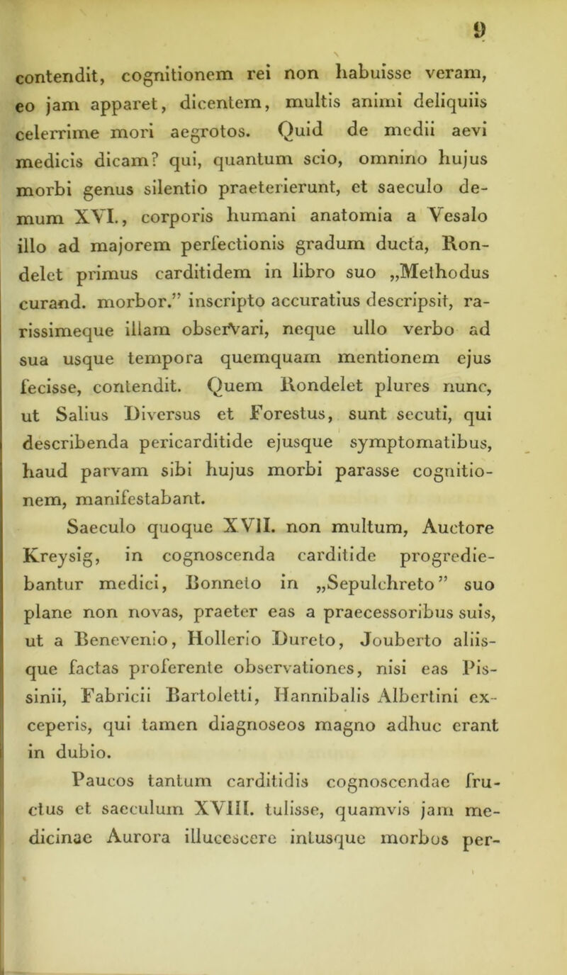 contendit, cognitionem rei non habuisse veram, eo jam apparet, dicentem, multis animi deliquiis celerrime mori aegrotos. Quid de medii aevi medicis dicam? qui, quantum scio, omnino hujus morbi genus silentio praeterierunt, et saeculo de- mum XVI., corporis humani anatomia a Vesalo illo ad majorem perfectionis gradum ducta, Ron- delet primus carditidem in libro suo „Methodus curand. morbor.” inscripto accuratius descripsit, ra- rissimeque illam obseiVari, neque ullo verbo ad sua usque tempora quemquam mentionem ejus fecisse, contendit. Quem Rondelet plures nunc, ut Salius Diversus et Forestus, sunt secuti, qui describenda pericarditide ejusque symptomatibus, haud parvam sibi hujus morbi parasse cognitio- nem, manifestabant. Saeculo quoque XVII. non multum, Auctore Kreysig, in cognoscenda carditide progredie- bantur medici, Bonnelo in „Sepulchreto ” suo plane non novas, praeter eas a praecessoribus suis, ut a Benevenio, Hollerio Dureto, Jouberto aliis- que factas proferente observationes, nisi eas Pis- sinii, Fabricii Bartoletti, Hannibalis Albertini ex- ceperis, qui tamen diagnoseos magno adhuc erant in dubio. Paucos tantum carditidis cognoscendae fru- ctus et saeculum XVIII. tulisse, quamvis jam me- dicinae Aurora illucescere intusque morbos per-