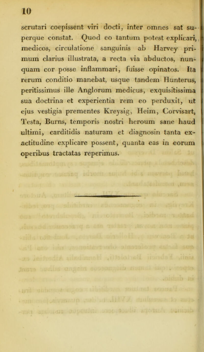 scrutari coepissent viri docti, inter omnes sat su- perque constat. Quod eo tantum potest explicari, medicos, circulatione sanguinis ab Harvey pri- mum clarius illustrata, a recta via abductos, nun- quam cor posse inflammari, fuisse opinatos. Ita rerum conditio manebat, usque tandem Hunterus, peritissimus ille Anglorum medicus, exquisitissima sua doctrina et experientia rem eo perduxit, ut ejus vestigia prementes Kreysig, Heim, Corvisart, Testa, Burns, temporis nostri heroum sane haud ultimi, carditidis naturam et diagnosin tanta ex- actitudinc explicare possent, quanta eas in eorum operibus tractatas reperimus.