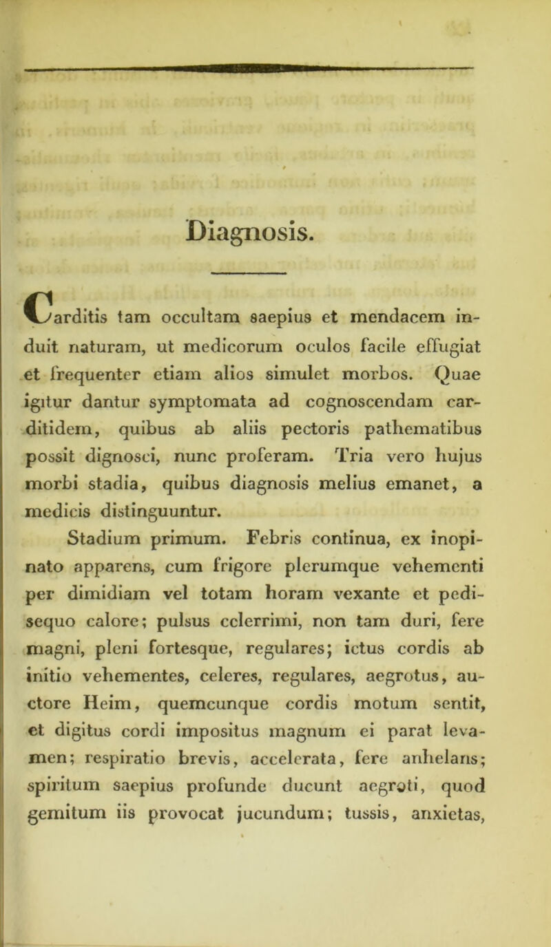 Diagnosis. C^arditis tam occultam saepius et mendacem in- duit naturam, ut medicorum oculos facile effugiat et frequenter etiam alios simulet morbos. Quae igitur dantur symptomata ad cognoscendam car- ditidem, quibus ab aliis pectoris pathematibus possit dignosci, nunc proferam. Tria vero hujus morbi stadia, quibus diagnosis melius emanet, a medicis distinguuntur. Stadium primum. Febris continua, ex inopi- nato apparens, cum frigore plerumque vehementi per dimidiam vel totam horam vexante et pedi- sequo calore; pulsus celerrimi, non tam duri, fere magni, pleni fortesque, regulares; ictus cordis ab initio vehementes, celeres, regulares, aegrotus, au- ctore Heim, quemcunque cordis motum sentit, ct digitus cordi impositus magnum ei parat leva- men; respiratio brevis, accelerata, fere anhelaris; spiritum saepius profunde ducunt aegroti, quod gemitum iis provocat jucundum; tussis, anxietas,