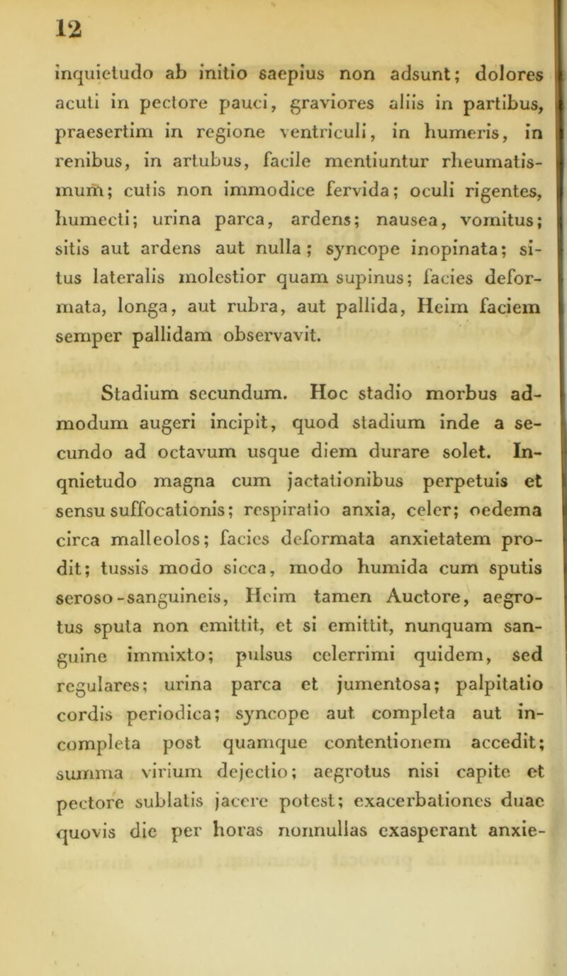 inquietudo ab initio saepius non adsunt; dolores acuti in pectore pauci, graviores aliis in partibus, praesertim in regione ventriculi, in humeris, in renibus, in artubus, facile mentiuntur rheumatis- mum; cutis non immodice fervida; oculi rigentes, humecti; urina parca, ardens; nausea, vomitus; sitis aut ardens aut nulla; syncope inopinata; si- tus lateralis molestior quam supinus; facies defor- mata, longa, aut rubra, aut pallida, Heim faciem sempcr pallidam observavit. Stadium secundum. Hoc stadio morbus ad- modum augeri incipit, quod stadium inde a se- cundo ad octavum usque diem durare solet. In- qnietudo magna cum jactationibus perpetuis et sensu suffocationis; respiratio anxia, celer; oedema circa malleolos; facies deformata anxietatem pro- dit; tussis modo sicca, modo humida cum sputis seroso-sanguineis, Heim tamen Auctore, aegro- tus sputa non emittit, et si emittit, nunquam san- guine immixto; pulsus celerrimi quidem, sed regulares; urina parca et jumentosa; palpitatio cordis periodica; syncope aut completa aut in- completa post quamque contentionem accedit; summa virium dejectio; aegrotus nisi capite et pectore sublatis jacere potest; exacerbationes duae quovis dic per horas nonnullas exasperant anxie-