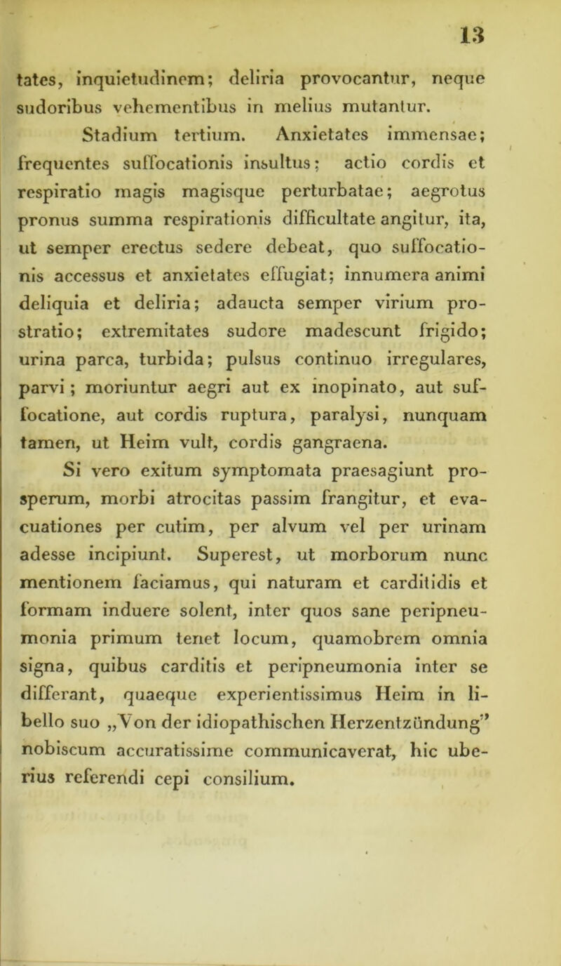 tates, inquietudinem; deliria provocantur, neque sudoribus vehementibus in melius mutantur. Stadium tertium. Anxietates immensae; frequentes suffocationis insultus; actio cordis et respiratio magis magisque perturbatae; aegrotus pronus summa respirationis difficultate angitur, ita, ut semper erectus sedere debeat, quo suffocatio- nis accessus et anxietates effugiat; innumera animi deliquia et deliria; adaucta semper virium pro- stratio; extremitates sudore madescunt frigido; urina parca, turbida; pulsus continuo irregulares, parvi; moriuntur aegri aut ex inopinato, aut suf- focatione, aut cordis ruptura, paralysi, nunquam tamen, ut Heim vult, cordis gangraena. Si vero exitum symptomata praesagiunt pro- sperum, morbi atrocitas passim frangitur, et eva- cuationes per cutim, per alvum vel per urinam adesse incipiunt. Superest, ut morborum nunc mentionem faciamus, qui naturam et carditidis et formam induere solent, inter quos sane peripneu- monia primum tenet locum, quamobrem omnia signa, quibus carditis et peripneumonia inter se differant, quaeque experientissimus Heim in li- bello suo „Von der idiopathischen Herzentzundung” nobiscum accuratissime communicaverat, hic ube- rius referendi cepi consilium.