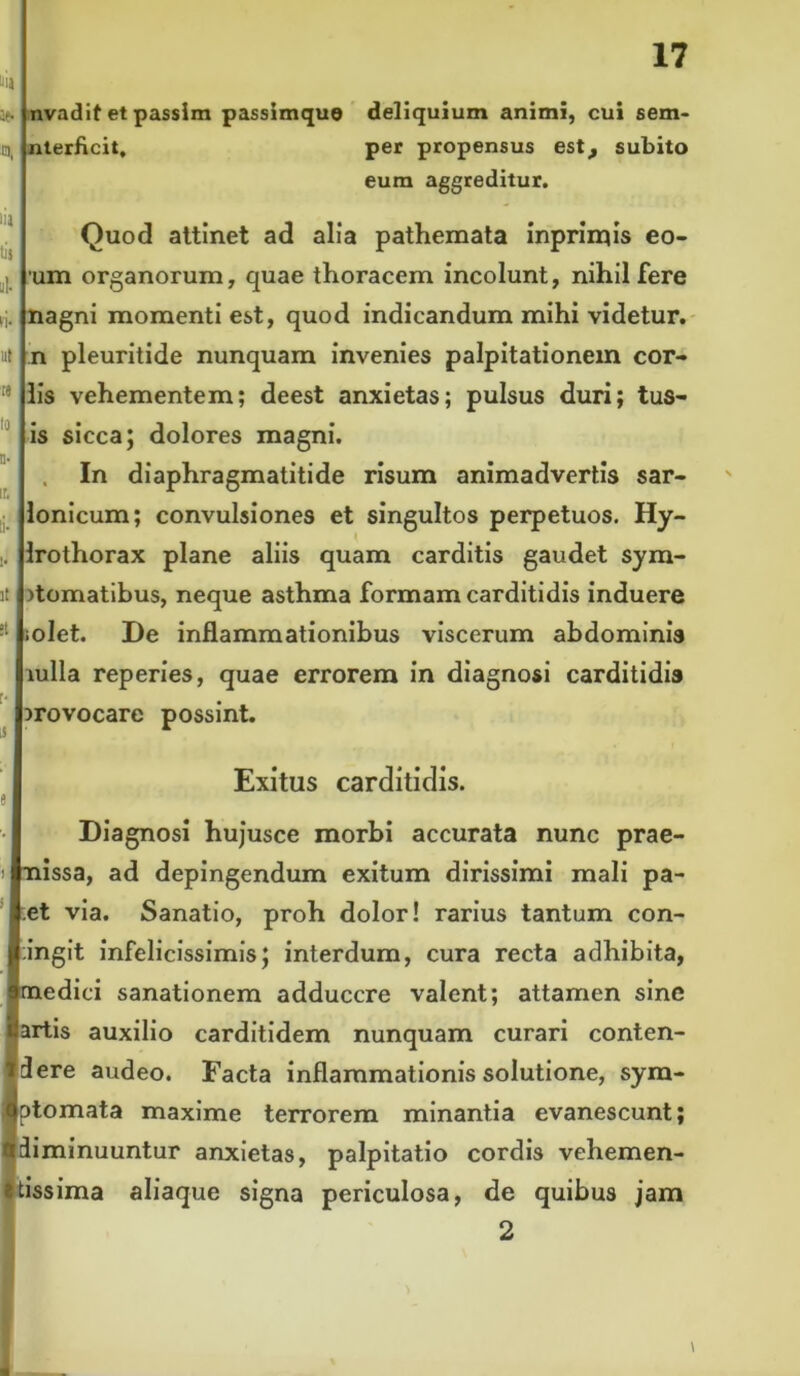 j. nvadif et passim passimque .a, nterficit. 17 deliquium animi, cui sem- per propensus est_, subito eum aggreditur. iia tit A fi- ut re to n- ir, 1« it «t r- U Quod attinet ad alia pathemata inprirnis eo- um organorum, quae thoracem incolunt, nihil fere nagni momenti est, quod indicandum mihi videtur, n pleuritide nunquam invenies palpitationem cor- iis vehementem; deest anxietas; pulsus duri; tus- is sicca; dolores magni. In diaphragmatitide risum animadvertis sar- lonicum; convulsiones et singultos perpetuos. Hy- Irothorax plane aliis quam carditis gaudet sym- )tomatibus, neque asthma formam carditidis induere rolet. De inflammationibus viscerum abdominis mlla reperies, quae errorem in diagnosi carditidis provocare possint. Exitus carditidis. Diagnosi hujusce morbi accurata nunc prae- nissa, ad depingendum exitum dirissimi mali pa- :et via. Sanatio, proh dolor! rarius tantum con- tingit infelicissimis; interdum, cura recta adhibita, medici sanationem adducere valent; attamen sine Bartis auxilio carditidem nunquam curari conten- idlere audeo. Facta inflammationis solutione, sym- Iptomata maxime terrorem minantia evanescunt; diminuuntur anxietas, palpitatio cordis vehemen- stissima aliaque signa periculosa, de quibus jam 2