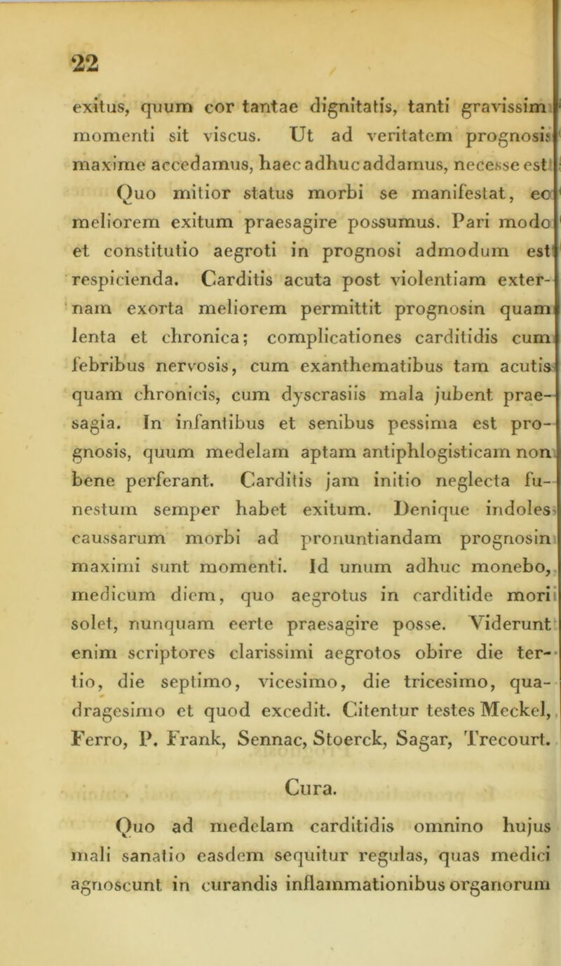 exitus, quum cor tantae dignitatis, tanti gravissim momenti sit viscus. Ut ad veritatem prognosi? maxime accedamus, haec adhuc addamus, necesseest Quo mitior status morbi se manifestat, ec meliorem exitum praesagire possumus. Pari modo et constitutio aegroti in prognosi admodum est respicienda. Carditis acuta post violentiam exter- nam exorta meliorem permittit prognosin quam lenta et chronica; complicationes carditidis cum febribus nervosis, cum exanthematibus tam acutis quam chronicis, cum dyscrasiis mala jubent prae- sagia. In infantibus et senibus pessima est pro- gnosis, quum medelam aptam antiphlogisticam non bene perferant. Carditis jam initio neglecta fu- nestum semper habet exitum. Denique indoles - caussarum morbi ad pronuntiandam prognosin maximi sunt momenti. Id unum adhuc monebo, medicum diem, quo aegrotus in carditide mori solet, nunquam eerte praesagire posse. Viderunt enim scriptores clarissimi aegrotos obire die ter- tio, die septimo, vicesimo, die tricesimo, qua- dragesimo et quod excedit. Citentur testes Meckel, Ferro, P. Frank, Sennac, Stoerck, Sagar, Trecourt. Cura. Quo ad medelam carditidis omnino hujus mali sanatio easdem sequitur regulas, quas medici agnoscunt in curandis inflammationibus organorum