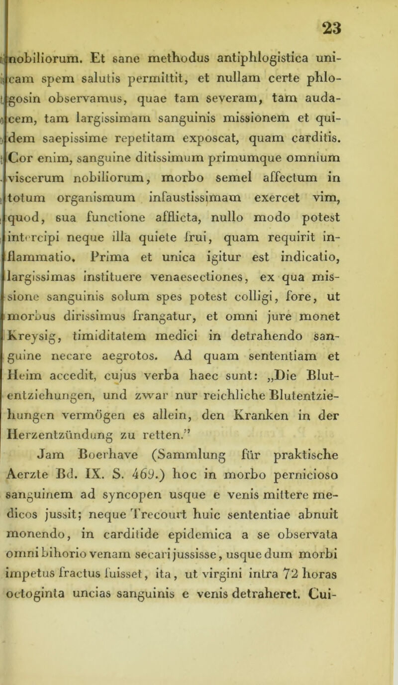 nobiliorum. Et 6ane methodus antiphlogistica uni- ii eam spem salutis permittit, et nullam certe phlo- gosin observamus, quae tam severam, tam auda- o cem, tam largissimam sanguinis missionem et qui- 0 dem saepissime repetitam exposcat, quam carditis. Cor enim, sanguine ditissimum primumque omnium - viscerum nobiliorum, morbo semel affectum in totum organismum infaustissimam exercet vim, quod, 6ua functione afflicta, nullo modo potest intercipi neque illa quiete Irui, quam requirit in- flammatio, Prima et unica igitur est indicatio, largissimas instituere venaesectiones, ex qua mis- sione sanguinis solum spes potest colligi, fore, ut morbus dirissimus frangatur, et omni jure monet Kreysig, timiditatem medici in detrahendo san- guine necare aegrotos. Axi quam sententiam et Heim accedit, cujus verba haec sunt: „Die Blut- entziehungen, und zwar nur reichliche Blutentzie- liungen vermdgen es allein, den Kranken in der Herzentziindung zu retten.” Jam Boerhave (Sammlung fur praktische Aerzte Bd. IX. S. 46y.) hoc in morbo pernicioso sanguinem ad syncopen usque e venis mittere me- dicos jussit; neque Trecourt huic sententiae abnuit monendo, in carditide epidemica a se observata omni bihorio venam secari jussisse, usque dum morbi impetus fractus luisset, ita, ut virgini intra 72 horas octoginta uncias sanguinis e venis detraheret. Cui-