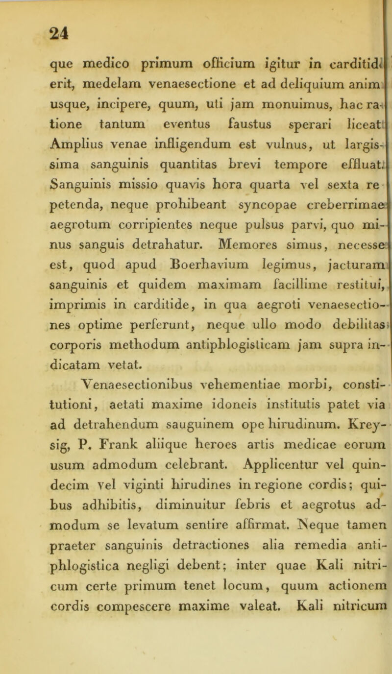 que medico primum officium igitur in carditidi erit, medelam venaesectione et ad deliquium anim usque, incipere, quum, uti jam monuimus, hac ra tione tantum eventus faustus sperari liceat Amplius venae infligendum est vulnus, ut largis- sima sanguinis quantitas brevi tempore effluat. Sanguinis missio quavis hora quarta vel sexta re petenda, neque prohibeant syncopae creberrimae aegrotum corripientes neque pulsus parvi, quo mi- nus sanguis detrahatur. Memores simus, necesse est, quod apud Boerhavium legimus, jacturam sanguinis et quidem maximam facillime restitui, imprimis in carditide, in qua aegroti venaesectio- nes optime perferunt, neque ullo modo debilitas corporis methodum antipblogislicam jam supra in- dicatam vetat. Venaesectionibus vehementiae morbi, consti- tutioni, aetati maxime idoneis institutis patet via ad detrahendum sauguinem ope hirudinum. Krey- sig, P, Frank aliique heroes artis medicae eorum usum admodum celebrant. Applicentur vel quin- decim Vel viginti hirudines in regione cordis; qui- bus adhibitis, diminuitur febris et aegrotus ad- modum se levatum sentire affirmat. Neque tamen praeter sanguinis detractiones alia remedia anti- phlogistica negligi debent; inter quae Kali nitri- cum certe primum tenet locum, quum actionem cordis compescere maxime valeat. Kali nitricum