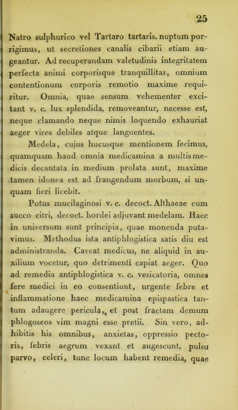 Natro sulphurico vel Tartaro tartaris. nuptum por- rigimus, ut secretiones canalis cibarii etiam au- geantur. Ad recuperandam valetudinis integritatem perfecta animi corporisque tranquillitas, omnium contentionum corporis remotio maxime requi- ritur. Omnia, quae sensum vehementer exci- tant v. c. lux splendida, removeantur, necesse est, neque clamando neque nimis loquendo exhauriat aeger vires debiles atque languentes. Medela, cujus hucusque mentionem fecimus, quamquam haud omnia medicamina a multis me- dicis decantata in medium prolata sunt, maxime tamen idonea est ad frangendum morbum, si un- quam fieri licebit. Potus mucilaginosi v. c. decoct. Althaeae cum succo citri, decoct. hordei adjuvant medelam. Haec in universum sunt principia, quae monenda puta- vimus. Methodus ista antiphlogistica satis diu est administranda. Caveat medicus, ne aliquid in au- xilium vocetur, quo detrimenti capiat aeger. Quo ad remedia antiphlogistica v. c. vesicatoria, omnes fere medici in eo consentiunt, urgente febre et inflammatione haec medicamina epispastica tan- tum adaugere pericula et post fractam demum phlogoseos vim magni esse pretii. Sin vero, ad- hibitis his omnibus, anxietas, oppressio pecto- ris, febris aegrum vexant et augescunt, pulsu parvo, celeri, tunc locum habent remedia, quae