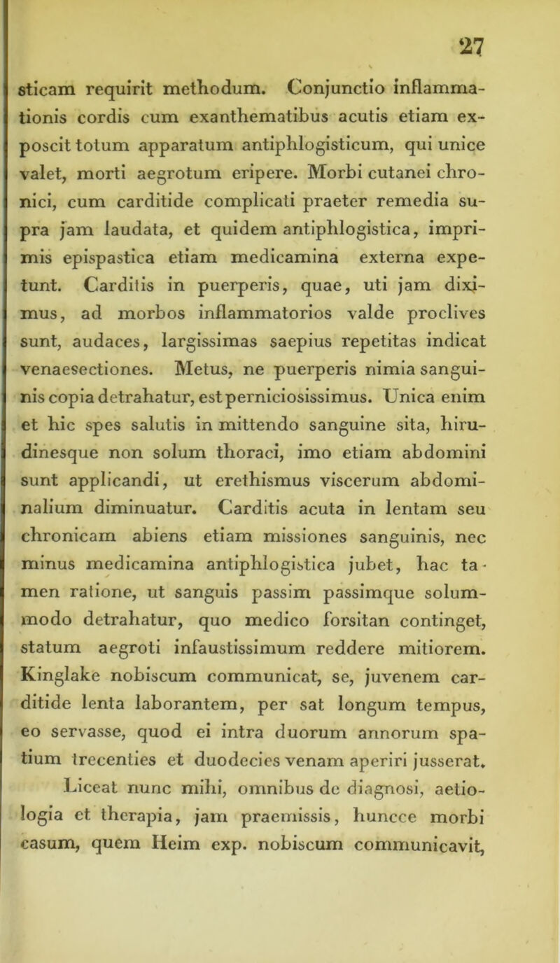 sticam requirit methodum. Conjunctio inflamma- tionis cordis cum exanthematibus acutis etiam ex- poscit totum apparatum antiphlogisticum, qui unice valet, morti aegrotum eripere. Morbi cutanei chro- nici, cum carditide complicati praeter remedia su- pra jam laudata, et quidem antiphlogistica, impri- mis epispastica etiam medicamina externa expe- tunt. Carditis in puerperis, quae, uti jam dixi- mus, ad morbos inflammatorios valde proclives sunt, audaces, largissimas saepius repetitas indicat venaesectiones. Metus, ne puerperis nimia sangui- nis copia detrahatur, est perniciosissimus. Unica enim et hic spes salutis in mittendo sanguine sita, hiru- dinesque non solum thoraci, imo etiam abdomini sunt applicandi, ut erethismus viscerum abdomi- nalium diminuatur. Carditis acuta in lentam seu chronicam abiens etiam missiones sanguinis, nec minus medicamina antiphlogistica jubet, hac ta- men ratione, ut sanguis passim passimque solum- modo detrahatur, quo medico forsitan continget, statum aegroti infaustissimum reddere mitiorem. Kinglake nobiscum communicat, se, juvenem car- ditide lenta laborantem, per sat longum tempus, eo servasse, quod ei intra duorum annorum spa- tium trecenties et duodecies venam aperiri jusserat. Liceat nunc mihi, omnibus de diagnosi, aetio- logia ct therapia, jam praemissis, huncce morbi casum, quem Heim exp. nobiscum communicavit,