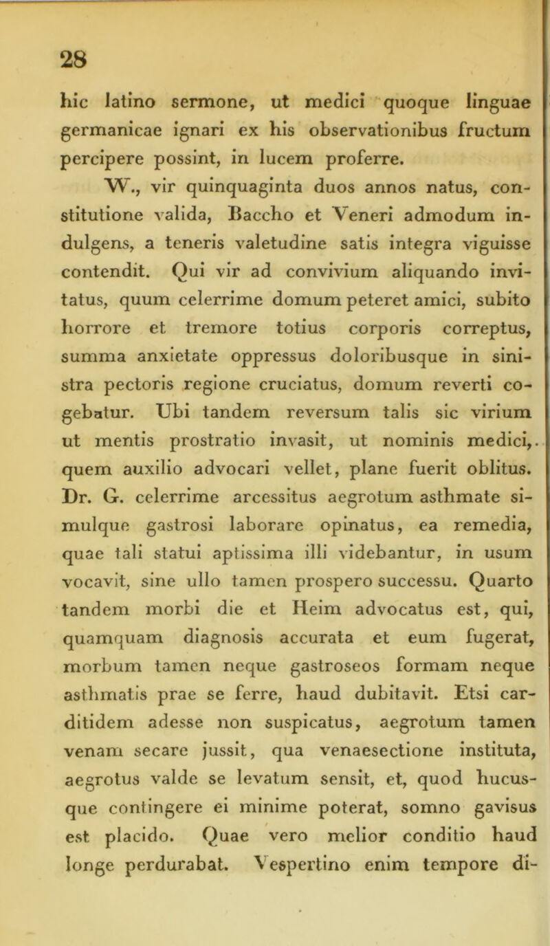 hic latino sermone, ut medici quoque linguae germanicae ignari ex his observationibus fructum percipere possint, in lucem proferre. W., vir quinquaginta duos annos natus, con- stitutione valida, Baccho et Veneri admodum in- dulgens, a teneris valetudine satis integra viguisse contendit. Qui vir ad convivium aliquando invi- tatus, quum celerrime domum peteret amici, subito horrore et tremore totius corporis correptus, summa anxietate oppressus doloribusque in sini- stra pectoris regione cruciatus, domum reverti co- gebatur. Ubi tandem reversum talis sic virium ut mentis prostratio invasit, ut nominis medici,, quem auxilio advocari vellet, plane fuerit oblitus. Dr. G. celerrime arcessitus aegrotum asthmate si- mulque gastrosi laborare opinatus, ea remedia, quae tali statui aptissima illi videbantur, in usum vocavit, sine ullo tamen prospero successu. Quarto tandem morbi die et Heim advocatus est, qui, quamquam diagnosis accurata et eum fugerat, morbum tamen neque gastroseos formam neque asthmatis prae se ferre, haud dubitavit. Etsi car- ditidem adesse non suspicatus, aegrotum tamen venam secare jussit, qua venaesectione instituta, aegrotus valde se levatum sensit, et, quod hucus- que contingere ei minime poterat, somno gavisus est placido. Quae vero melior conditio haud longe perdurabat. Vespertino enim tempore di-