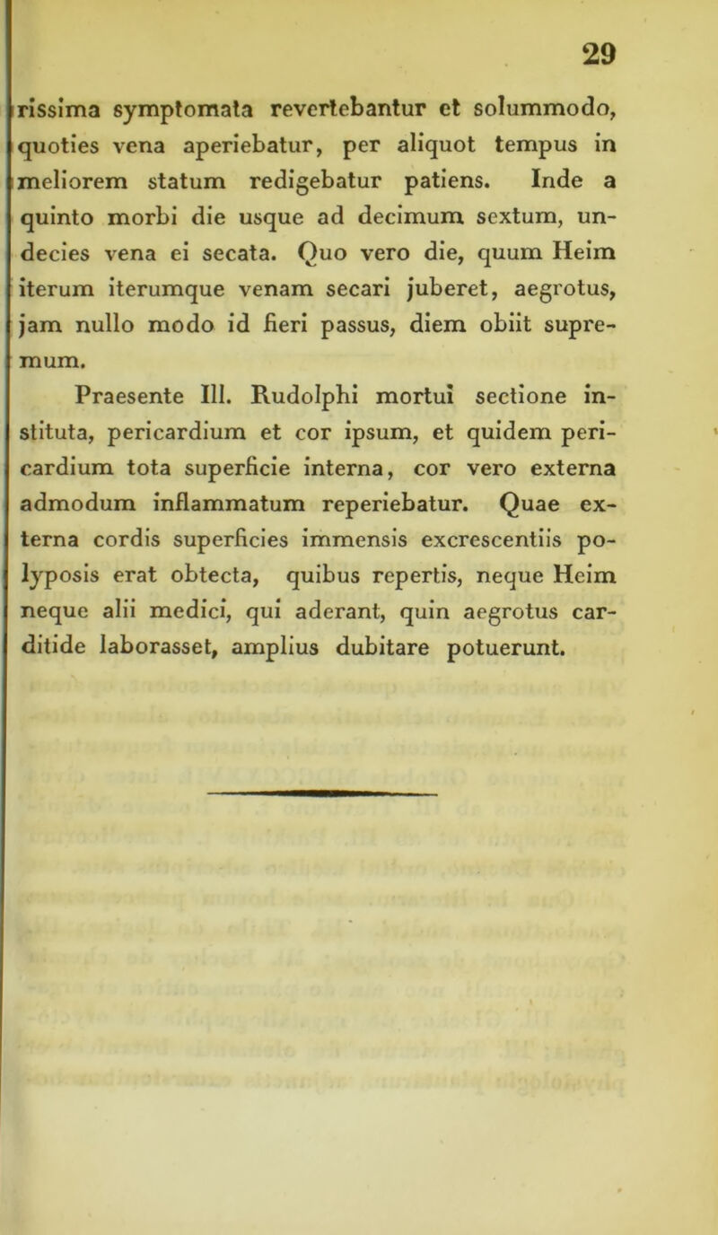 rissima symptomata revertebantur et solummodo, quoties vena aperiebatur, per aliquot tempus in meliorem statum redigebatur patiens. Inde a quinto morbi die usque ad decimum sextum, un- decies vena ei secata. Quo vero die, quum Heim iterum iterumque venam secari juberet, aegrotus, jam nullo modo id fieri passus, diem obiit supre- mum. Praesente III. Rudolphi mortui sectione in- stituta, pericardium et cor ipsum, et quidem peri- cardium tota superficie interna, cor vero externa admodum inflammatum reperiebatur. Quae ex- terna cordis superficies immensis excrescentiis po- lyposis erat obtecta, quibus repertis, neque Heim neque alii medici, qui aderant, quin aegrotus car- ditide laborasset, amplius dubitare potuerunt.