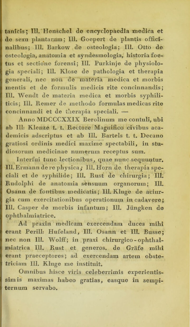 tanicis; 111. Henschel do cncyclopacdia medica et de sexu plantarum; 111. Goepert de plantis offlci- nalibus; 111. Barkow de osteologia; 111. Otto de osteologia, anatomia et syndesmologia, historia foe- tus et sectio'ne forensi; 111. Purkinje de physiolo- gia speciali; 111. Klose de pathologia et therapia generali, nec non de materia medica et morbis mentis et de formulis medicis rite concinnandis; 111. Wendt de materia medica et morbis syphili- ticis; 111. Remer de methodo formulas medicas rite concinnandi et de therapia speciali. — Anno MDCCCXX1X Berolinum me contuli, ubi ab 111: Klenze t. t. Rectore Magnifico civibus aca- demicis adscriptus et ab 111. Bartels t. t. Decano gratiosi ordinis medici maxime spectabili, in stu- diosorum medicinae numerum receptus sura. Intei'fui tunc lectionibus, quae nunc sequuntur. 111. Ermann de re physicay IU.Hornde therapia spe- ciali et de syphilide; III. Rust de chirurgia; 111. Rudolphi de anatomia sensuum organorum; 111. Osann de fontibus medicatis; 111. Kluge de aciur- gia cum exercitationibus operationum in cadavere; III. Casper de morbis infantum; 111. Jlingken do ophth almiatrice. Ad praxin medicam exercendam duces mihi erant PerilL Hufeland, 111. Osann et 111. Busso; nec non 111. Wolff; in praxi chirurgico - ophthal- miatrica 111. Rust et generos, de Grafo mihi erant praeceptores; ad exercendam artem obste- triciam 111. Kluge me instituit. Omnibus hisce viris celeberrimis experientis- simis maximas habeo gratias, easque in sempi- ternum servabo.