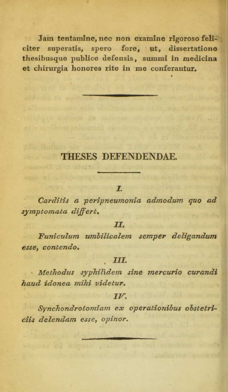 Jam tentamine, nec non examine rigoroso feli- . citer superatis, spero fore, ut, dissertatione thesibusquo publice defensis, summi in medicina et chirurgia honores rite in me conferantur. THESES DEFENDENDAE. I. Carditis a peripneumonia admodum quo ad symptomata differt, II. Funiculum umbilicalem semper deligandum esse, contendo. , III. Methodus syphilidem sine mercurio curandi haud idonea mihi videtur. IV. Synchondrotomiarn ex operationibus obstetri- ciis delendam esse, opinor.