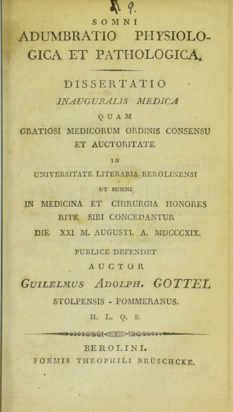 SOMNI ADUMBRATIO PH YSIOLO- GICA ET PATHOLOGICA. DISSERTATIO JNAUGUBALIS MEDICA QUAM GRATIOSI MEDICORUM ORDINIS CONSENSU ET AUCTORITATE IN UNIVERSITATE LITERARIA BEROLINENSI ' UT 8UBliyiI. IN MEDICINA ET CHIRURGIA HONORES RITE SIBI CONCEDANTUR DIE XXI M. AUGUSTI. A. MDCCCXIX. PUBLICE DEFENDET AUCTOR Guilelmus Adolph. GOTTEL STOLPENSIS - POMMERANUS. H. L. Q. S. BE R O TIN T. FORMIS THEOPHILI BRUsCHCKE.