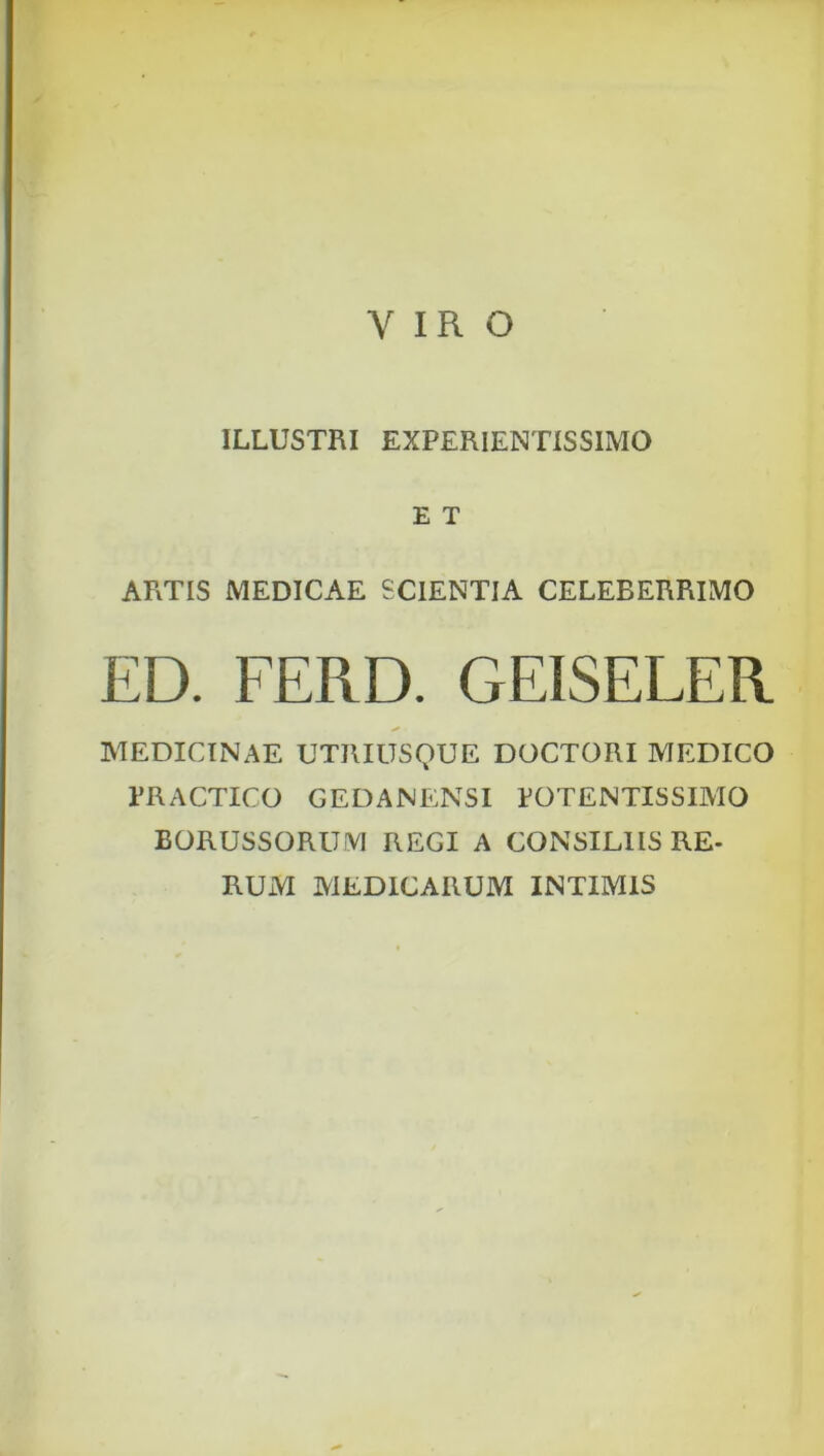 VIRO ILLUSTRI EXPERIENTISSIMO E T ARTIS MEDICAE SCIENTIA CELEBERRIMO ED. FERD. GEISELER MEDICINAE UTRIUSQUE DOCTORI MEDICO TRACTICO GEDANENSI EOTENTISSIMO BORUSSORUM REGI A CONSILIIS RE- RUM MEDICARUM INTIMIS