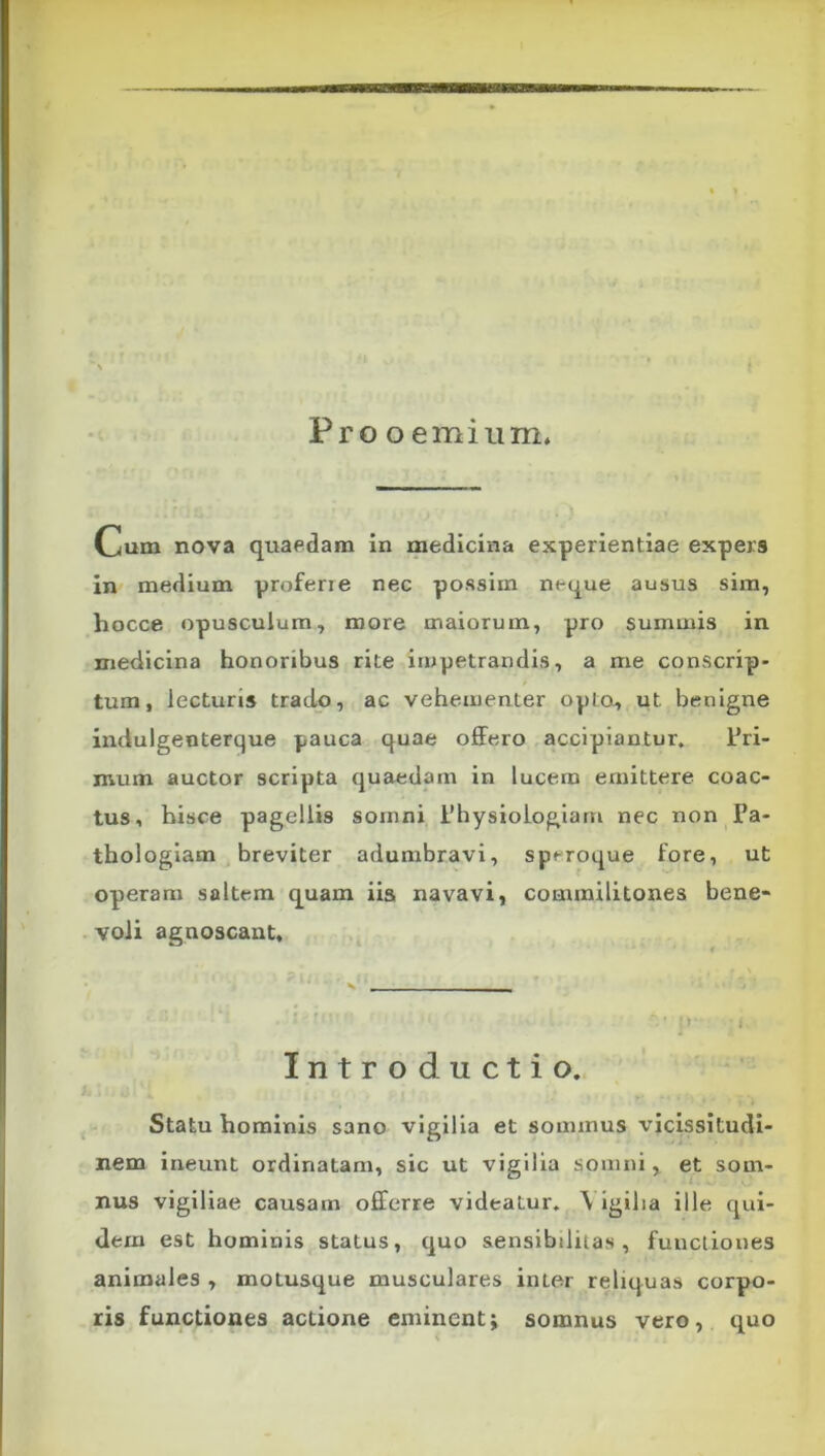 Pro o emium. Cum nova quaedam in medicina experientiae expers in* medium profene nec possim neque ausus sim, hocce opusculum, more maiorum, pro summis in medicina honoribus rite impetrandis, a me conscrip- tum, lecturis trado, ac vehementer opto, ut benigne indulgenterque pauca quae olFero accipiantur. tri- mum auctor scripta quaedam in lucem emittere coac- tus, hisce pagellis somni 1’hysiologiam nec non Pa- thologlam breviter adumbravi, speroque fore, ut operam saltem quam iis navavi, commilitones bene- voli agnoscant. Introductio. Statu hominis sano vigilia et sommus vicissitudi- nem ineunt ordinatam, sic ut vigilia somni, et som- nus vigiliae causam offerre videatur. \ igilia ille qui- dem est hominis status, quo sensibililas , functiones animales , motusque musculares inter reliquas corpo- ris functiones actione eminentj somnus vero, quo