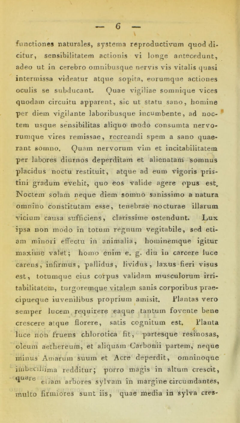 functiones naturales, systema reproductivum quod di- citur, sensibilitatem actionis vi longe antecedunt, adeo ut in cerebro omnibusque nervis vis vitalis (juasi intermissa pudeatur atque sopita, eorumque actiones oculis se subducant. Quae vigiliae somnique vices quodam circuitu apparent, sic ut statu sano, homine per diem vigilante laboribusque incumbente, ad noc- * tem usque sensibllitas aliquo modo consumta nervo* rumque vires remissae, recreandi spem a sano quae- rant somno. Quam nervorum vim et incitabilitatem per labores diurnos deperditam et alienatam somnus placidus noctu restituit, atque ad eum vigoris pris- tini gradum evehit, quo eos valide agere opus est. Noctem solam neque diem somno sanissimo a natura omnino constitutam esse, tenebrae nocturae illarum vicium causa sufficiens, clarissime ostendunt. Lux ipsa non modo in totum regnum vegltabile, sed eti- am minori effectu in animalia, hoinlnemque igitur maxime valet; homo enim e. g. diu in carcere luce carens, infirmus, pallidus, lividus, laxus fieri visus est, totumque eius corpus validam musculorum irri- tabilitatem, turgoremque vitalem sanis corporibus prae- cipueque iuvenilibus proprium amisit. iMantas vero semper lucem requirere eaque tantum fovente bene crescere atque florere, satis cognitum est, Flauta luce non fruens chlorotica fit, partesque resinosas, oleum aethereum, et aliquam Carbonii partem, neque minus Amarum suum et Acre deperdit, ornninoque iiubecibima redditur; porro magis in altum crescit, arbores sylvam in margine circumdantes, multo firmiores sunt iis, quae media in sylva eres-