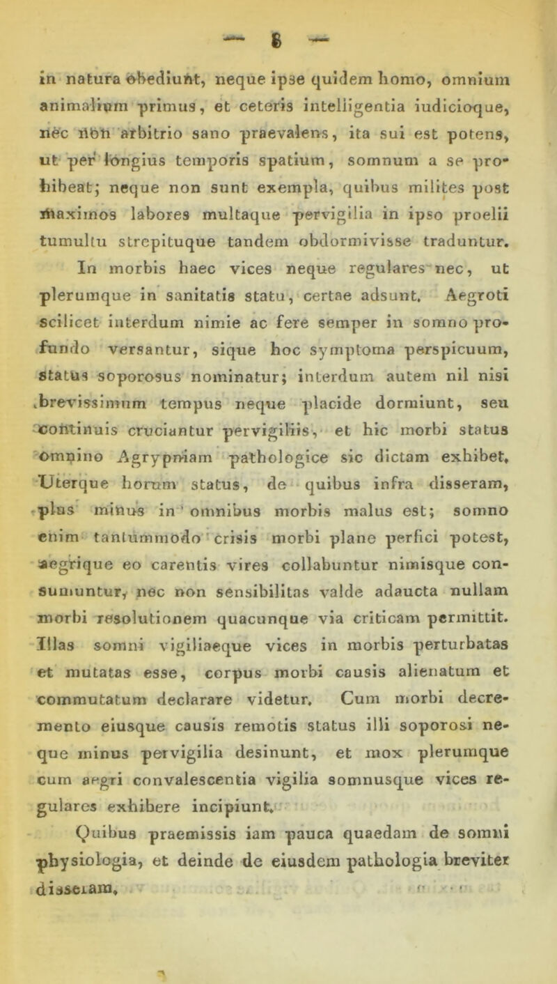 s in natura ^ediuht, neque ipse quidem homo, omnium animalium primus, et ceteris inteliigentla iudicioque, nec ribti arbitrio sano praevalens, ita sui est potens, ut per longius temporis spatium, somnum a se pro- hibeat; neque non sunt exempla, quibus milites post ihaximos labores multaque pervigilia in ipso proelii tumultu strepituque tandem obdormivisse traduntur. In morbis haec vices neque regularesnec, ut plerumque in sanitatis statu, certae adsunt. Aegroti scilicet interdum nimie ac fere semper in somno pro- fundo versantur, sique hoc symptoma perspicuum, status soporosus nominatur; interdum autem nll nisi .brevissimum tempus neque placide dormiunt, seu Cohtiiiuis cruciantur pervigiliis, et hic morbi status ?^Omi?ino Agrypniam pathologice sic dictam exhibet, XJterque horum’ status, de quibus infra disseram, ,plus minue in ’ omnibus morbis malus est; somno enim tantummodo • crisis morbi plane perfici potest, aegrique eo carentis vires collabuntur nimisque con- suuiuntury nec non sensibilltas valde adaucta nullam morbi resolutionem quacunque via criticam permittit. Illas somni vigiliaeque vices in morbis perturbatas et mutatas esse, corpus morbi causis alienatum et commutatum declarare videtur. Cum morbi decre- mento eiusque causis remotis status illi soporosi ne- que minus pervigilia desinunt, et mox plerumque cum aegri convalescentia vigilia somnusque vices re- gulares exhibere incipiunt,'' Quibus praemissis iam pauca quaedam de somni physiologia, et deinde de eiusdem pathologia breviter disseram, p • •