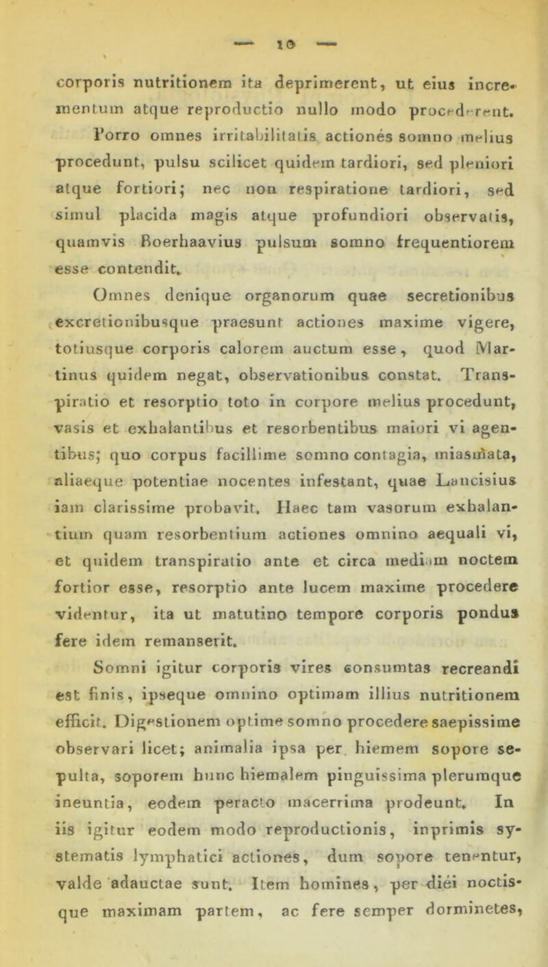 corporis nutritionem ita deprimerent, ut eius incre» mentum atque reproductio nullo rnodo proc^dt-rent. Torro omnes irritabilitatis actiones somno melius procedunt, pulsu scilicet quidem tardiori, sed pleniori atque fortiori; nec non respiratione tardiori, sed simul placida magis atque profundiori observatis, quamvis Boerhaavius pulsum somno frequentiorem % esse contendit» Omnes denique organorum quae secretionibus excretionibusque praesunt actiones maxime vigere, totiusque corporis calorem auctum esse , quod iVlar- tinus quidem negat, observationibus constat. Trans- piratio et resorptio toto in corpore melius procedunt, vasis et exhalantibus et resorbentibus maiori vi agen- tibus; quo corpus facillime somno contagia, miasu^ata, aliaeque potentiae nocentes infestant, quae Lanclsius iam clarissime probavit. Haec tam vasorum exhalan- tium quam resorbentium actiones omnino aequali vi, et qjiidem transpiratio ante et circa medi.mi noctem fortior esse, resorptio ante lucem maxime procedere vidfntur, ita ut matutino tempore corporis pondus fere idem remanserit. Somni igitur corporis vires «onsumtas recreandi est finis, ipseque omnino optimam illius nutritionem efficit. Dig»*stionem optime somno procedere saepissime observari licet; animalia ipsa per hiemem sopore se- pulta, soporem hunc hiemalem pinguissima plerumque ineuntia, eodem peracto macerrima prodeunt» In iis igitur eodem modo reproductlonis, inprimis sy- stematis lymphatici actiones, dum sopore tenf*ntur, valde adauctae sunt. Item homines, per diei noctis- que maximam partem, ac fere semper dorminetes,