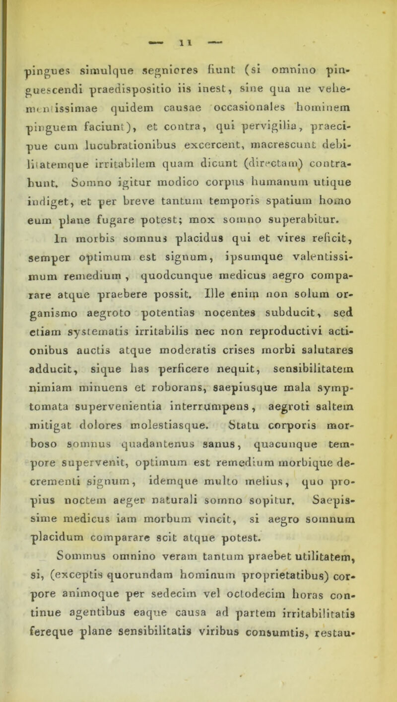 -pingues siniulque segniores fiunt (si omnino -pin- guescendi praedispositio iis inest, sine qua ne vehe- nunlissiniae quidem causae occasionales hominem pinguem faciunt), et contra, qui pervigilia, praeci- pue cum lucubrationibus excercent, macre-scunt debi- lilatemque irritabilem quam dicunt (directam) contra- hunt, Somno igitur modico corpus humanum utique indiget, et per breve tantum temporis spatium homo eum plane fugare potest; mox somno superabitur. In morbis somnus placidus qui et vires reficit, semper optimum est signum, ipsuinque valentlssi- mum remedium , quodcunque medicus aegro compa- rare atque praebere possit. Ille enim non solum or- ganismo aegroto potentias nocentes subducit, sed etiam systematis irritabilis nec non reproductivi acti- onibus auctis atque moderatis crises morbi salutares adducit, sique has perficere nequit, sensibilitatem nimiam minuens et roborans, saepiusque mala symp- tomata supervenientia interrumpens, aegroti saltem mitigat dolores molestiasque. Statu corporis mor- boso somnus quadantenus sanus, quacunque tem- pore supervenit, optimum est remedium morbique de- crementi signum, idemque multo melius, quo pro- pius noctem aeger naturali somno sopitur. Saepis- sime medicus iam morbum vincit, si aegro somnum placidum comparare scit atque potest. Sommus omnino veram tantum praebet utilitatem, si, (exceptis quorundam hominum proprietatibus) cor- pore animoque per sedecim vel octodecim horas con- tinue agentibus eaque causa ad partem irritabilitatis fereque plane sensibilitatis viribus consumtis, restau-