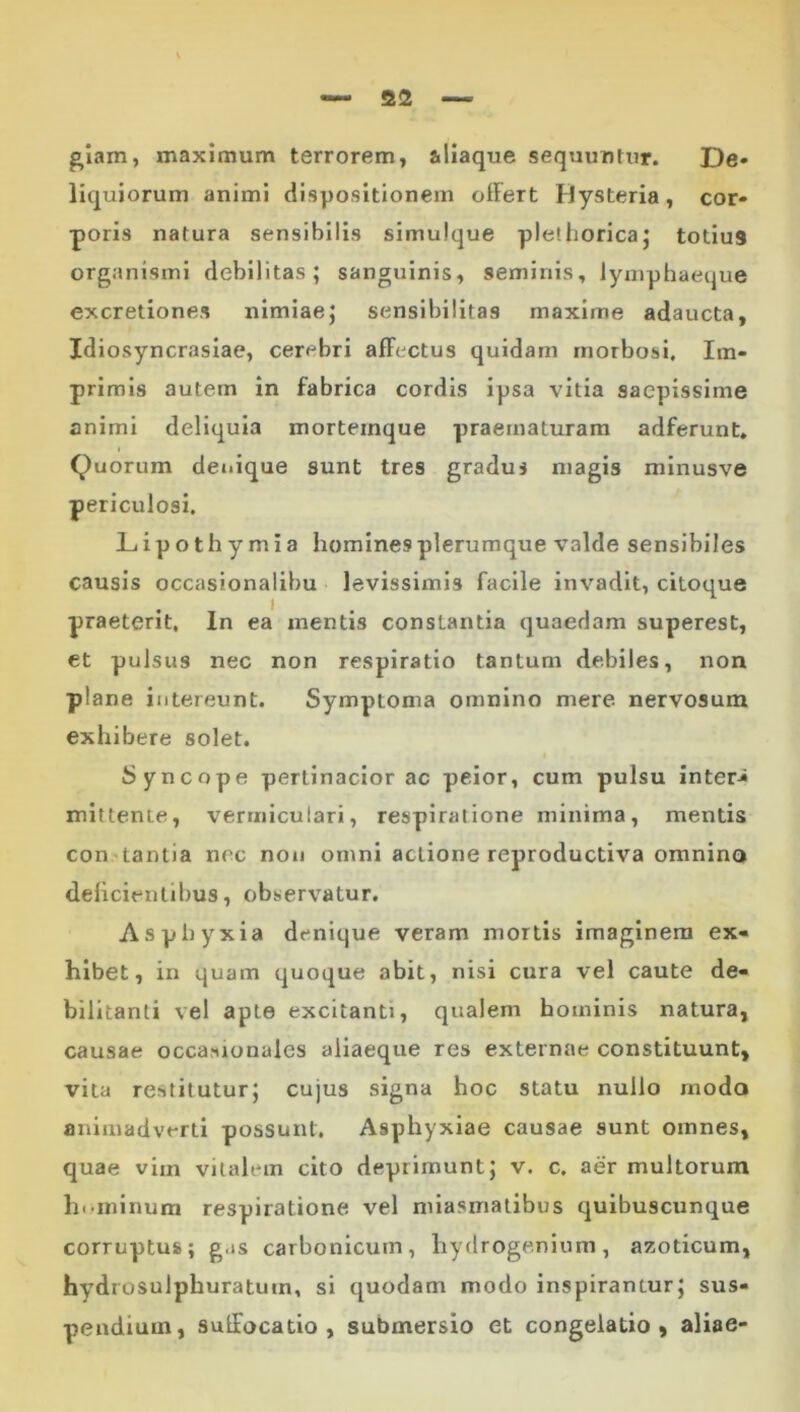 glam, maximum terrorem, aliaque sequuntur. De» liquiorum animi dispositionem olFert Hysteria, cor- poris natura sensibilis simuique pletlioricaj totius organismi debilitas; sanguinis, seminis, lymphaeque excretiones nimiae; sensibilitas maxime adaucta, Idiosyncrasiae, cerebri afFectus quidam morbosi. Im- primis autem in fabrica cordis ipsa vitia saepissime animi deliquia morteinque praematuram adferunt. Quorum denique sunt tres gradus magis minusve periculosi. Liipothymia homines plerumque valde sensibiles causis occasionalibu levissimis facile invadit, citoque praeterit. In ea mentis constantia quaedam superest, et pulsus nec non respiratio tantum debiles, non plane intereunt. Symptoma omnino mere nervosum exliibere solet. I Syncope pertinacior ac peior, cum pulsu inter-» mittente, vermiculari, respiratione minima, mentis constantia nec non omni actione reproductiva omnino delicientibus, observatur. Asphyxia denique veram mortis imaginem ex- hibet, in quam quoque abit, nisi cura vel caute de- bilitanti vel apte excitanti, qualem hominis natura, causae occasionales aliaeque res externae constituunt, vita restilutur; cujus signa hoc statu nullo modo animadverti possunt. Asphyxiae causae sunt omnes, quae vim vitalem cito deprimunt; v. c. aer multorum hominum respiratione vel miasmatibus quibuscunque corruptus; gas carbonlcum, hydrogenium, azoticum, hydrosulphuratum, si quodam modo inspirantur; sus- pendium, sulFocatio , submersio et congelatio, aliae-