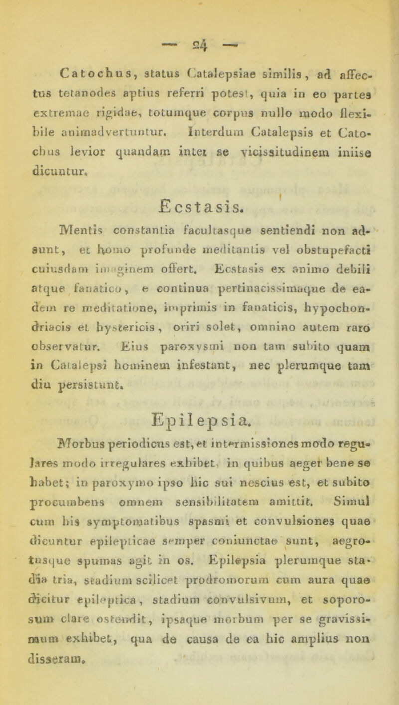 Catochus, status (-atalepsiae similis, ad affec- tus tetanodes aptius referri potest, quia in eo partes extremae rigidae, totuinque corpus nullo modo flexi- bile animadvertuntur. Interdum Catalepsis et Cato- chus levior quandam intei se vicissitudinem iniise dicuntur. Ecstasis. Mentis constantia facultasque sentiendi non ad-’* aunt, et humo profunde meditantls vel obstupefacti cuiusdam imaoinem offert, Kcstasis ex animo debili atque fanatico, e continua pertinacissimaque de ea- dem re meditatione, ituprimis in fanaticis, hypochon- driacis et hystericis, oriri solet, omnino autem raro observatur. Eius paroxysmi non tam suVuto quam in Catalepsi hominem infestant, nec plerumque tam diu persistunt. Epii ep sia. Morbus periodicus est, et int#^rmIssionesmodo regu- lares modo irregulares exhibet, in quibus aegef bene se habet; in paroxymo ipso hic sui nescius est, et subito procumbens omnem sensibilitatem amittit. Simul cum his symptomatibus spasmi et convulsiones quae dicuntur epilepticae semper coniunctae sunt, aegro- tusque spumas agit in os. Epilepsia plerumque sta* dia tria, stadium scilicet prodromorum cum aura quae dicitur epileptica, stadium convulsivum, et soporo- sum clare ostei>dit, ipsaque morbum per se gravissi- mum exhibet, qua de causa de ea hic amplius non disseram.