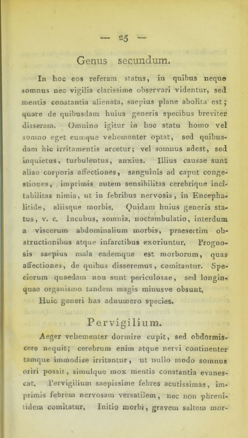 Genus secundum. In hoc eos referam, sratus, in quibus neque somnus nec vigilia clarissime observari videntur, sed mentis constantia alienata, saepius plane abolita est J quare de quibusdam huius generis specibus breviter disseram. Omiiino icitur in hoc statu homo vel somno eget eumque vehementer optat, sed quibus- dam hio irritamentis arcetur; vel somnus adest, sed inquietus, turbulentus, anxius. Illius causae sunt aliae corporis affectiones, sanguinis ad caput conge- stiones, imprimis autem sensibilitas cerebrique inci- tabilitas nimia, ut in febribus nervosis, in Encepha- litide, aliisque morbis. Quidam huius generis sta- tus, V. c. Incubus, somnia, noctambulatio, interdum a viscerum abdominalium morbis, praesertim ob- structionibus atque infarctibus exoriuntur* Progno- sis saepius mala eademque est morborum, quas affectiones , de quibus disseremus , comitantur. Spe- clerum quaedam non sunt periculosae, sed longin- quae organistno tandem magis rainusve obsunt. Huic generi has adnumero species. Pervigilium. Aeger vehementer dormire cupit, sed obdormis- cere nequit; cerebrum enim atque nervi continenter tamque immodice irritantur, ut nullo modo somnus oriri possit, simulque mox mentis constantia evanes- cat, Pervigilium saepissime febres acutissimas, im- primis febrem nervosam versatilem, nec non pKreni- tidem comitatur. Initio morbi, gravem saltem mor-