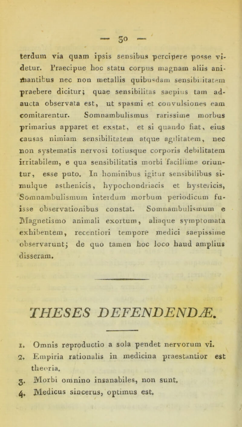 4 — 30 ~ lerdum via quam ipsis sensibus percipere posse vi- detur. 1’raectpue hoc statu corpus magnam aliis ani* iliantibus nec non metallis quibu«dam sensibiiitat^m praebere dicitur; quae sensibiiitas saepius tam ad- aucta observata est, ut spasmi et convulsiones eam comitarentur. Somnambulismus rarissime morbus primarius apparet et exstat, et si quando fiat, eius causas nimiam sensibilitatem atque agilitatem, nec non systematis nervosi totiusque corporis debilitatem irritabilem, e qua sensibilitatis morbi 'facillime oriun- tur, esse puto. In hominibus igitur sensibilibus si- niulque asthenicis, hypochondriacis et hystericis, Somnambulismum interdum morbum periodicum fu- isse observationibus constat. Somnambulismum e ]Magnetismo animali exortum, aliaque symptomata exhibentem, recentiori tempore medici saepissime observaruntj de quo tamen hoc loco haud amplius disseram. THESES DEFENDENDA. 1. Omnis reproductio a sola pendet nervorum vi. 2. Enipiria rationalis in medicina praestuntior est theoria, 5. Morbi omnino insanabiles, non sunt, Medicus sincerus, optimus est.