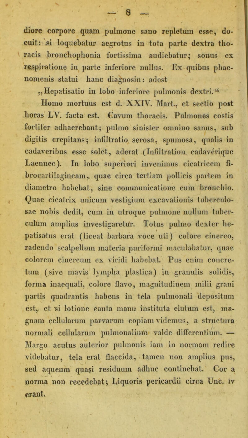 diore corpore quam pulmone sano repletmn esse, do- cuit: si loquebatur aegrotus in tota parte dextra tho- racis broncliophonia fortissima audiebatur; sonus ex respiratione in parte inferiore nullus. Ex quibus phae- nomenis statui hanc dla^osin: adost „ Hepatisalio in lobo inferiore pulmonis dextri. “ Homo mortuus est d. XXIV. Mart., et sectio post horas LV. facta est. Cavum thoracis. Pulmones costis fortiter adliaerebant; pulmo sinister omnino sanus, sub digitis crepitans; infiltratio, serosa, spumosa, qualis in cadaveribus esse solet, aderat (Infiltratiou cadaverique Lacnnec). In lobo superiori invenimus cicatricem fi- brocartilagineam,, quae circa tertiam pollicis partem in diametro liabcbat, sine cemmunicationc cum bronchio. Quae cicatrix unicum vestigium excavationis tuberculo- sae nobis dedit, cum in utroque pulmone nullum tuber- culum amplius investigaretur. Totus pulmo dexter he- I patisatus erat (liceat barbara voce uti) colore cinereo, radendo scalpellum materia puriformi maculabatur, quae colorem cinereum ex viridi habebat. Pus enim concre- tum (sive mavis lymplia plastica) in granulis solidis, forma inaequali, colore flavo, magnitudinem milii grani partis quadrantis habens in tela pulmonali depositum esty et si lotione cauta manii instituta elutum est, ma- gnam cellularum parvarum copiam videmus, a structura normali cellularum pulmonalium valde dilTcrcntium. — IMargo acutus autcrior pulmonis iam in normam redire videbatur, tela erat flaccida, tamen non amplius pus, sed aqueum quasi residuum adhuc continebat. Cor a norma non recedebat; Liquoris pericardii circa Unc. iv erant.