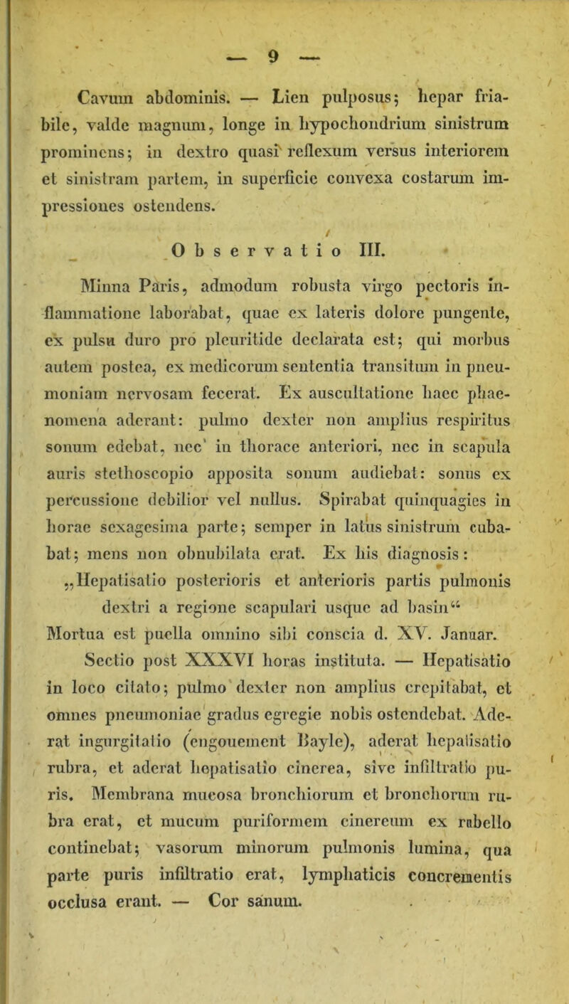 Cavum abdominis. — Lien pulposus; hepar fria- bile, valde magnum, longe in hypochondrium sinistrum prominens; in dextro quasi'reflexum versus interiorem et siuislram partem, in superficie convexa costarum im- pressiones ostendens. / Observatio III. Minna Paris, admodum robusta virgo pectoris in- flammatione laborabat, quae ex lateris dolore pungente, ex pulsu duro pro plcnritide declarata est; qui moihus autem postea, ex medicorum sententia transitum in pneu- moniam nervosam fecerat. Ex auscultatione haec phae- nomena aderant: pulmo dexter non amplius respiritus sonum edebat, nec’ in thorace anteriori, nec in scapula aui'is stethoscoplo apposita sonum audiebat: sonus ex percussione debilior vel nullus. Spirabat quinquagies in horae sexagesima parte; semper in latus sinistrum cuba- bat; mens non obnubilata civat. Ex his diagnosis: „lIepatisatio posterioris et anterioris partis pulmonis dextri a regione scapulari usque ad l)asin“ Mortua est puella omnino sibi conscia d. XV. .Tanuar. Sectio post XXXVI horas instituta. — Ilcpatisatio in loco citato; pulmo dexter non amplius crepitabat, et omnes pneumoniae'gradus egregie nobis ostendebat. Ade- rat ingurgitatio (engouement Eayle), aderat hepalisatio rubra, et aderat hepatisatio cinerea, sive infiltratio pu- ris. Membrana mucosa bronchiorum et bronchonr.n ru- bra erat, et mucum puriformem cinereum ex rubello continebat; vasorum minorum pulmonis lumina, qua parte puris infiltratio erat, lymphaticis concrementis occlusa erant. — Cor sainum. V