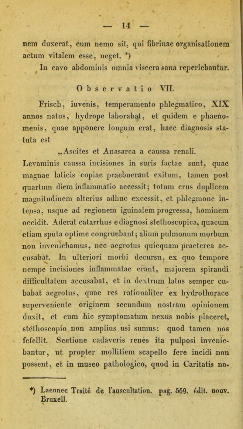 nem duxerat, cum nemo sit, qui fibrinae organisationem actum vitalem esse', neget. *) ^ In cavo abdominis omnia viscera sana reperiebantur. Observatio VII. Frisch, iuvcnis, temperamento phlegmatico, XIX annos naius, hydrope laborabat, et quidem e jdiaerio- menis, quae apponere longum erat, haec diagnosis sta- tuta est ' „Ascites ct Anasarca a caussa renali. Levaminis caussa incisiones in suris factae sunt, quae magnae laticis copiae praebuerant exitum, tamen post quartum diem inflammatio accessit; totum crus duplicem magnitudinem alterius adhuc excessit, ct phlegmone in- tensa, usque ad regionem iguinalcm progressa, homiiiem occidit. Aderat catarrhus c diagnosi stethoscopica, quacum etiam sputa optime congruebant; alium pulmonum morbum non inveniebamus, nec aegrotus quicquam praeterea ac- cusabat. In ulteriori morbi decursu, ex quo tempore nempe incisiones inflammatae erant, majorem spirandi difficultatem accusabat, et in dcxtnim latus semper cu- babat aegrotus, quae res rationaliter ex hydro thorace superveniente originem secundum nostram opinionem duxit, et cum hic symptomatum nexus nobis placeret, stelhoscopio non amplius usi sumus: quod tamen nos ' fefellit. Sectione cadaveris renes ita pulposi invenie- bantur, nt propter mollitiem scapello fere incidi non possent, et in museo pathologico, quod in Caritatis no- ♦) Laennec Traite de Fauscultation. pag. 569. edit. nouv. Bruxell.