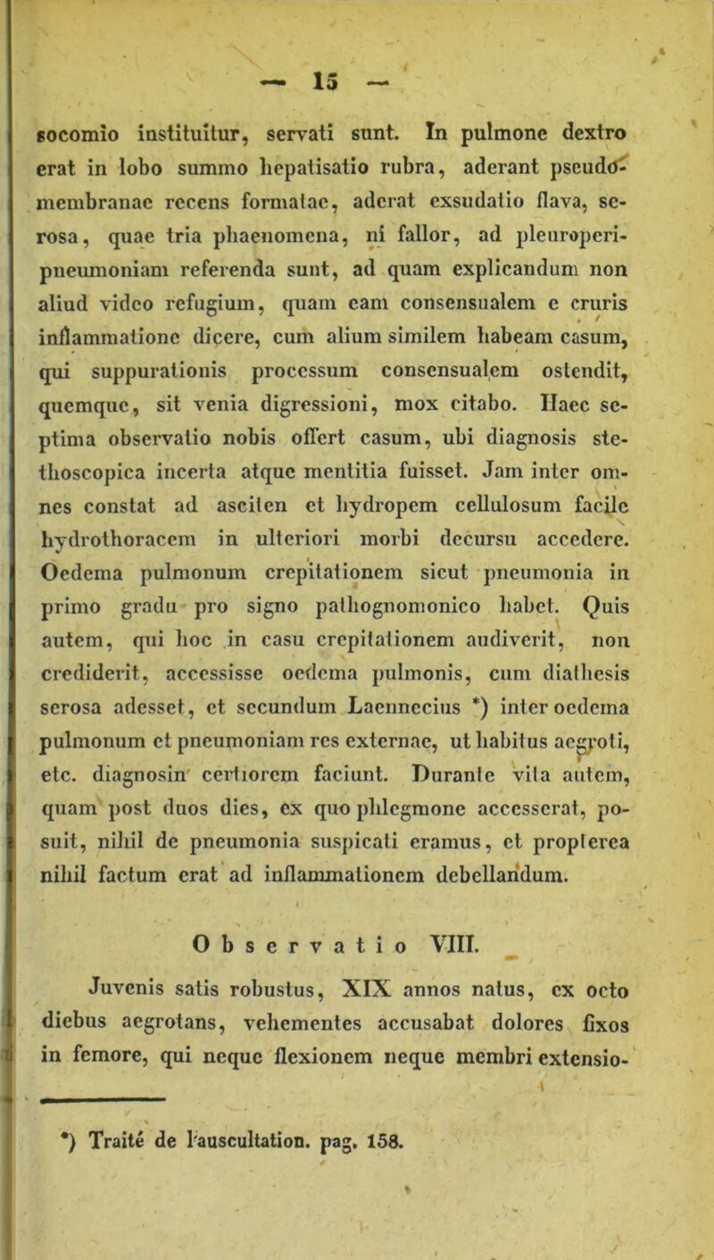 — 13 socomio iastituitur, sensati sunt. In pulmone dextro erat in lobo summo hepatisatio rubra, aderant pscudo^ membranae recens formatae, aderat exsudalio flava, se- rosa, quae tria pliaenomena, ni fallor, ad pletiroperi- pneumoniam referenda sunt, ad quam explicandum non aliud video refugium, quam eam consensualem e cruris inflammatione dicere, cum alium similem habeam casum, qui suppurationis processum consensualem ostendit, quemque, sit venia digressioni, mox citabo. Haec se- ptima observatio nobis offert casum, ubi diagnosis ste- thoscopica incerta atque mentitia fuisset. Jam inter om- nes constat ad asciten et hydropem cellulosum facile hydrothoracem in ulteriori morbi decursu accedere. Oedema pulmonum crepitationem sicut pneumonia in primo gradu pro signo palhognomonico habet. Quis I autem, qui hoc in casu crepitationem audiverit, non crediderit, accessisse oedema pulmonis, cum dialhcsis |! serosa adesset, et secundum Laennccius *) inter oedema ( pulmonum et pneumoniam res externae, ut habitus ac^'oti, I etc. diagnosin' ceiiiorem faciunt. Duranie vila autem, ^ quam post duos dies, ex quo phlegmone accesserat, po- 1 suit, nihil de pneumonia suspicati eramus, et proplerea 1 nihil factum erat ad inflammationem debellandum. Observatio VIII. fli» Juvenis satis robustus, XIX annos natus, ex octo J diebus aegrotans, vehementes accusabat dolores fixos i in femore, qui neque flexionem neque membri extensio- t I V *) Traite de 1'auscultation. pag, 158.