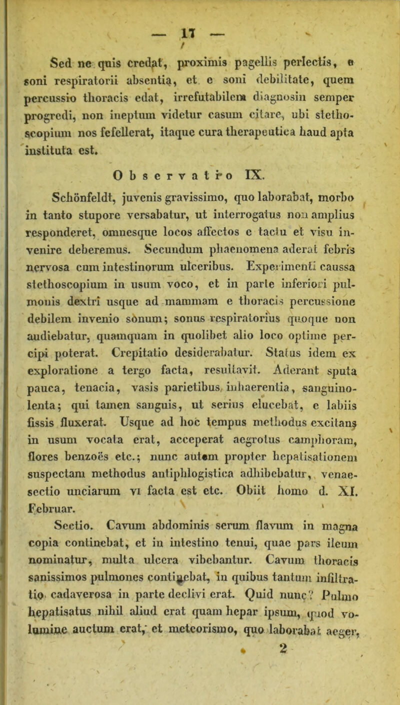 Sed ne quis cred^it, proximis pagellis perlectis, e soni respiratorii abscntiqi, et e soni debilitate, quem percussio thoracis edat, irrcfutabilcm diagnosin semper progredi, non ineptum videtur casum citare, ubi stclho- scopium nos fefellerat, itaque cura therapeutica haud apta instituta est. Observatro IX. Schonfeldt, juvenis gravissimo, quo laborabat, morbo in tanto stupore versabatur, ut interrogatus non amplius responderet, omnesque locos affectos e tactu et visu in- venire deberemus. Secundum phaenomena aderat febris nervosa cum intestinorum ulceribus. Experimenti caussa stethoscopium in usum voco, et in parte inferiori pul- monis dextri usque ad mammam e thoracis percussione debilem invenio s6num; sonus respiratorius quoque non audiebatur, quamquam in quolibet alio loco optime per- cipi poterat. Crepitatio desiderabatur. Status idem ex exploratione a tergo facta, resultavit. Aderant sputa pauca, tenacia, vasis parietibus, inhaerentia, sanguino- lenta; qui tamen sanguis, ut serius elucebat, e labiis fissis ffuxerat. Usque ad hoc tempus methodus excitan? in usum vocata erat, acceperat aegrotus campliorara, flores benzoes elc.; nunc autem propter hepatisationem suspectam methodus antiplilogistica adhibebatur, venae- scctio unciarum vi facta est etc. Obiit liomo d. XI. / Februar. * Sectio. Cavum abdominis serum flavum in magna copia continebat, et in intestino tenui, quae pars ileum nominatur, multa ulcera vibebantur. Cavum thoraces sanissimos jvulmones contij^cbat, in quibus tantum infiltra- tio cadaverosa in parte declivi erat. Quid nunc? Pulmo hepatisatus nihil aliud erat quam hepar ipsum, quod vo- lumine auctum erat,* et meteorismo, quo laborabat aeger,