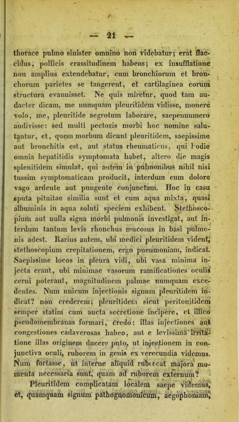 / — 21 ^ thorace puhnd sinister omnino hori videbatur; erat flao eidus, pollicis crassitudinem habens; cx insufflatione non amplius extendebatur, cum bronchiorum et bron- chorum parietes se tangerent, et cartilaginea coruni structura evanuisset. Ne quis miretur, quod tam au- dacter dicam, me numquain pleuritidcm vidisse, monere volo, me, plcuritide aegrotum laborare, saepennumero audivisse: sed mulli pectoris morbi hoc nomine salu- tantur, et, quem morbum dicunt pleuritidcm, saepissimo aut bronchitis est, aut status rheumaticus, qui hodie omnia hepatitidis symptomata habet, altero die magis splenitidem simulat, qui autem in pulmonibus nihil nisi tussim symptomaticam producit, interdum cum dolore vago ardente aut pungente conjunctam. Hoc in casu 6j)uta pituitae similia sunt et cum aqua mixta, quasi albuminis in aqua soluti speciem exhibent. Stethbsco- pium aut nulla signa morbi puhnonis investigat, aut in- terdum tantum levis rhonchus mucosus in basi piilmo- his adest. Rarius autem, ubi medici pleuritidcm vident^ stethoscopium crcpilalionem, ergo pneumoniam, indicat. Saepissime locos in plctira vidi, ubi vasa minima in- jecta erant, ubi minimae vasorum rainificatiories oculis cerni poterant, magnitudinem palmae numquam exce- dentes. Num unicum injectionis signum pleuritidcm in- dicat? npn crederem; pleuritidcm sicut peritonitidem semper statini cum aucta secretione incipere, et illicd pseudoihembranas formari, credo: illas injectiones aut congestiones cadaverosas habeo, aut e levissima‘l'mla-i tione illas originem ducere puto, ut injectionem in con- junctiva oculi, ruborem in genis ex verectmdia videmus. Num fortasse, ut intetoe aliquid rubifcat majora mo- iitehta necessaria surit, quam ad ruboreiri externum? Pleuritidem conipUeatam' localem saepe vi^emus^ et, quaniquarii signiim pidhogrioiiiomcuSi,’ aegoj^homam^