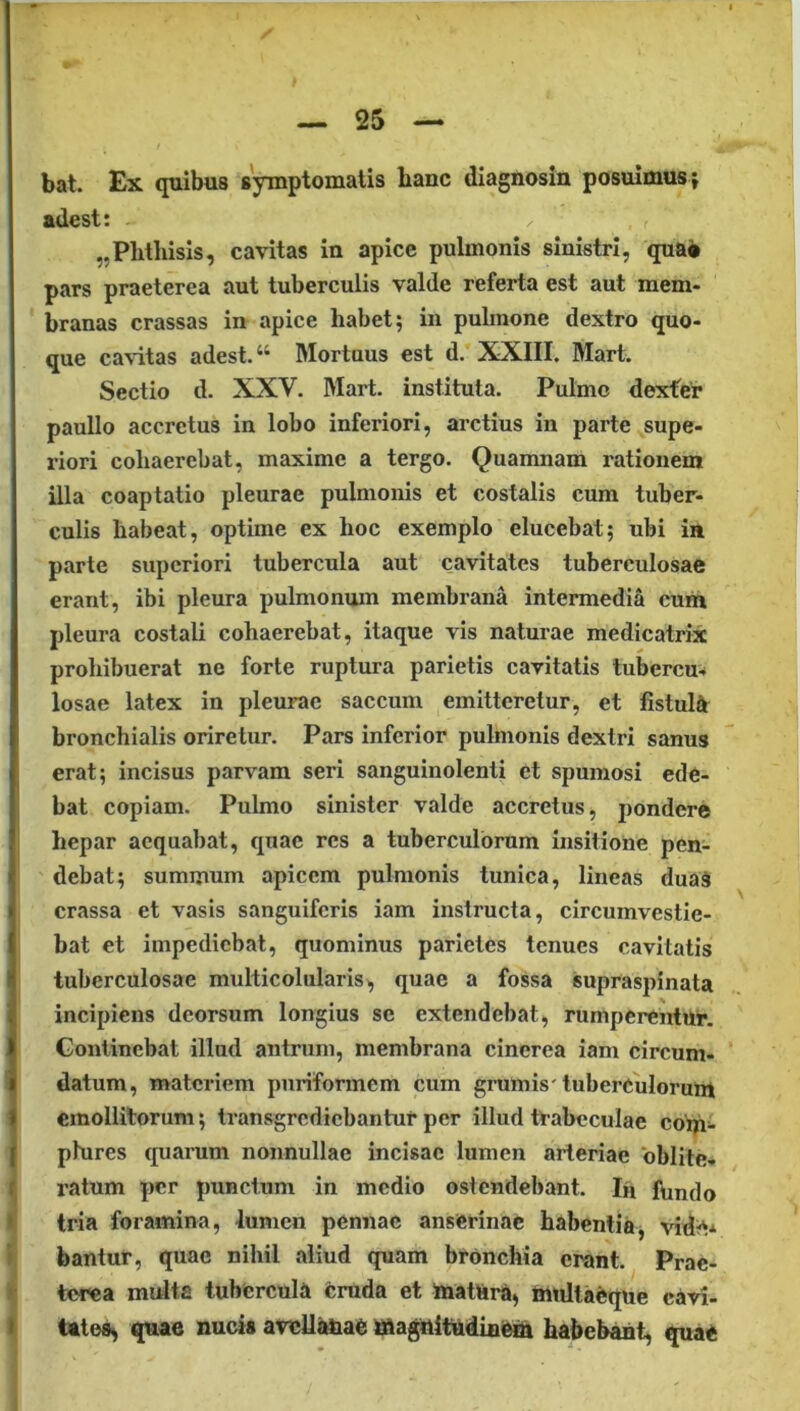 bat. Ex quibus symptomatis hanc diagnosin posuimus } adest: „Phtliisis, cavitas in apice pulmonis sinistri, quaa pars praeterea aut tuberculis valde referta est aut mem- branas crassas in apice habet; in pulmone dextro quo- que cavitas adest. “ Mortuus est d. XXIII. Mart. Sectio d. XXV. Mart. instituta. Pulmo dexfer paullo accretus in lobo inferiori, arctius in parte supe- riori cohaerebat, maxime a tergo. Quamnam rationem illa coaptatio pleurae pulmonis et costalis cum tuber- culis habeat, optime ex hoc exemplo elucebat; ubi in parte superiori tubercula aut cavitates tuberculosae erant, ibi pleura pulmonum membrana intermedii cum pleura costali cohaerebat, itaque vis naturae medicatrix prohibuerat ne forte ruptura parietis cavitatis tubercu^ losae latex in pleurae saccum emitteretur, et fistul^t bronchialis orire tur. Pars inferior pulmonis dextri sanus erat; incisus parvam seri sanguinolenti et spumosi ede- bat copiam. Pulmo sinister valde accretus, pondere hepar aequabat, quae res a tuberculorum insitione pen- debat; summum apicem pulmonis tunica, lineas duaS crassa et vasis sanguiferis iam instructa, circumvestie- bat et impediebat, quominus parietes tenues cavitatis tuberculosae multicolularis, quae a fossa supraspinata incipiens deorsum longius se extendebat, rumperentur. Continebat illud antrum, membrana cinerea iam circum- datum, materiem puriformem cum grumis'tuberCuIorunt emollitorum; transgrediebantur per illud trabeculae cotp- phires quarum nonnullae incisae lumen arteriae oblite- ratum per punctum in medio ostendebant. Iu fundo tria foramina, lumen pennae anserinae habentia, vid^* bantur, quae nihil aliud quam bronchia erant. Prae- terea midta tubercula cruda et ttiatUra, mtiltaeque cavi- tate», quae nucis aveUtmae magitifudini^ habebant, quae