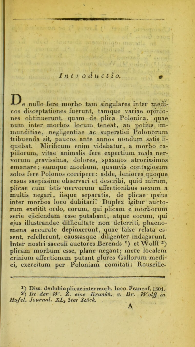 Introductio. 0 T) e nullo fere morbo tam singulares inter medi- cos disceptationes fuerunt, tamque variae opinio- nes obtinuerunt, quam de plica Polonica, quae num inter morbos locum teneat, an potius im- munditiae, negligentiae ac superstiei Polonorum tribuenda sit, paucos ante annos nondum satis li- quebat. Mirificum enim videbatur, a morbo ca- pillorum, vitae animalis fere expertium mala ner- vorum gravissima, dolores, spasmos atrocissimos emanare; eurnque morbum, quamvis contagiosum solos fere Polonos corripere: adde, leniores quoque casus saepissime observari et describi, quid mirum, plicae cum istis nervorum affectionibus nexum a multis negari, iisque separatis, de plicae ipsius inter morbos loco dubitari? Duplex igitur aucto- rum exstitit ordo, eorum, qui plicam e morborum serie ejiciendam esse putabant, atque eorum, qui ejus illustrandae difficultate non deterriti, phaeno- mena accurate depinxerunt, quae false relata es- sent, refellerunt, caussasque diligenter indagarunt. Inter nostri saeculi auctores Berends *) et Wolff * 2) plicam morbum esse, plane negant; mere localem crinium affectionem putant plures Gallorum medi- ci, exercitum per Poloniam comitati: Rouseille- x) Diss. de dubioplicae inter morb. loco. Francof, 1801. 2) Ist der VI'. Zi. eine Krankh. v. Dr. VJ^olff in Hufel. Journal. XLt 3tet Stuck. A