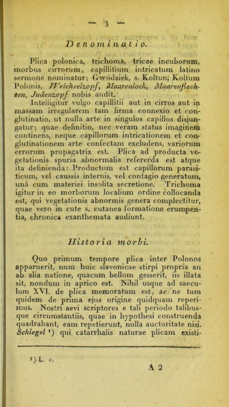 Denominatio. Plica polonica, trichoma, tricae incuborum, morbus cirrorum, capillitium intricatum latino sermone nominatur; Gwodziek, s. Koltun, Koltum Polonis, IVeicTiselzopf, Maarenlock, Maarenjiech- ten, Judenzopf nobis audit. lntelligitur vulgo capillitii aut in cirros aut in massam irregularem tam firma connexio et con- glutinatio, ut nulla arte in singulos capillos disjun- gatur; quae definitio, nec veram status imaginem continens, neque capillorum intricationem et con- glutinationem arte confectam excludens, variorum errorum propagatrix est. Plica ad producta ve- getationis spuria abnormalia refererda est atque ita definienda: Productum est capillorum parasi- ticum, vel caussis internis, vel contagio generatum, una cum materiei insolita secretione. Tricboma igitur in eo morborum localium ordine collocanda est, qui vegetationis abnormis genera complectitur, quae vero in cute s. cutanea formatione erumpen- tia, chronica exanthemata audiunt. Historia morbi. Quo primum tempore plica inter PolonoS apparuerit, num huic slavonicae stirpi propria an ab alia natione, quacum bellum gesserit, iis illata sit, nondum in aprico est. Nihil usque ad saecu- lum XVI. de plica memoratum est, ac ne tum quidem de prima ejus origine quidquam reperi- mus. Nostri aevi scriptores e tali periodo talibus- que circumstantiis, quae in hypothesi construenda quadrabant, eam repetierunt, nulla auctoritate nisi. Schlegel *) qui catarrhalis naturae plicam existi- J) L. c. A 2