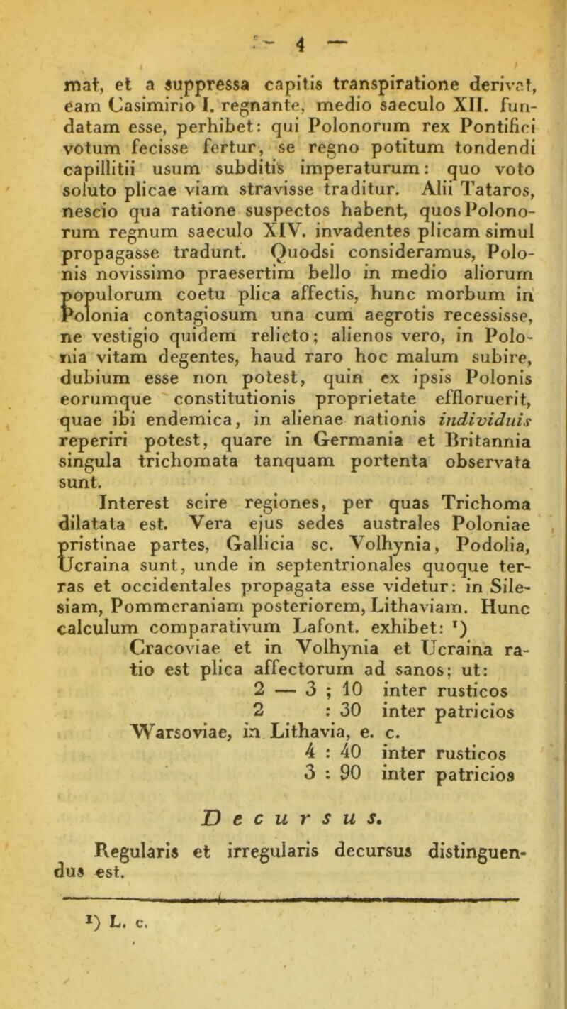 mat, et a suppressa capitis transpiratione derivat, eam Casimirio I. regnante, medio saeculo XII. fun- datam esse, perhibet: qui Polonorum rex Pontifici votum fecisse fertur, se regno potitum tondendi capillitii usum subditis imperaturum: quo voto soluto plicae viam stravisse traditur. Alii Tataros, nescio qua ratione suspectos habent, quos Polono- rum regnum saeculo XIV. invadentes plicam simul propagasse tradunt. Quodsi consideramus, Polo- nis novissimo praesertim bello in medio aliorum populorum coetu plica affectis, hunc morbum iri Polonia contagiosum una cum aegrotis recessisse, ne vestigio quidem relicto; alienos vero, in Polo- nia vitam degentes, haud raro hoc malum subire, dubium esse non potest, quin ex ipsis Polonis eorumque constitutionis proprietate effloruerit, quae ibi endemica, in alienae nationis individuis reperiri potest, quare in Germania et Britannia singula trichomata tanquam portenta observata sunt. Interest scire regiones, per quas Trichoma dilatata est. Vera ejus sedes australes Poloniae Eristinae partes, Gallicia sc. Volhynia, Podolia, icraina sunt, unde in septentrionales quoque ter- ras et occidentales propagata esse videtur: in Sile- siam, Pommeraniam posteriorem, Lithaviam. Hunc calculum comparativum Lafont. exhibet: ‘) Cracoviae et in Volhynia et Ucraina ra- tio est plica affectorum ad sanos; ut: 2 — 3 ; 10 inter rusticos 2 : 30 inter patricios Warsoviae, in Lithavia, e. c. 4 : 40 inter rusticos 3 : 90 inter patricios Decursus, Regularis et irregularis decursus distinguen- dus est. *) L. c. *