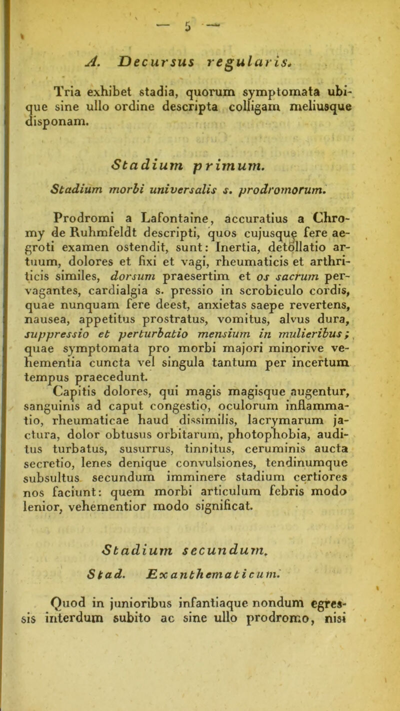 I A. Decursus regularis. Tria exhibet stadia, quorum symptomata ubi- que sine ullo ordine descripta colligam meliusque disponam. Stadium primum. Stadium morbi universalis s. prodromorum. Prodromi a LaFontaine, accuratius a Chro- my de Ruhmfeldt descripti, quos cujusque fere ae- groti examen ostendit, sunt: Inertia, detollatio ar- tuum, dolores et fixi et vagi, rheumaticis et arthri- ticis similes, dorsum praesertim et os sacrum per- vagantes, cardialgia s. pressio in scrobiculo cordis, quae nunquam fere deest, anxietas saepe revertens, nausea, appetitus prostratus, vomitus, alvus dura, suppressio et perturbatio mensium in mulieribus; quae symptomata pro morbi majori minorive ve- hementia cuncta vel singula tantum per incertum tempus praecedunt. Capitis dolores, qui magis magisque augentur, sanguinis ad caput congestio, oculorum inflamma- tio, rheumaticae haud dissimilis, lacrymarum ja- ctura, dolor obtusus orbitarum, photophobia, audi- tus turbatus, susurrus, tinnitus, ceruminis aucta secretio, lenes denique convulsiones, tendinumque subsultus secundum imminere stadium certiores nos faciunt: quem morbi articulum febris modo lenior, vehementior modo significat. Stadium secundum, Stad. Exanthematicum. Quod in junioribus infantiaque nondum egres- sis interdum subito ac sine ullo prodromo, nisi