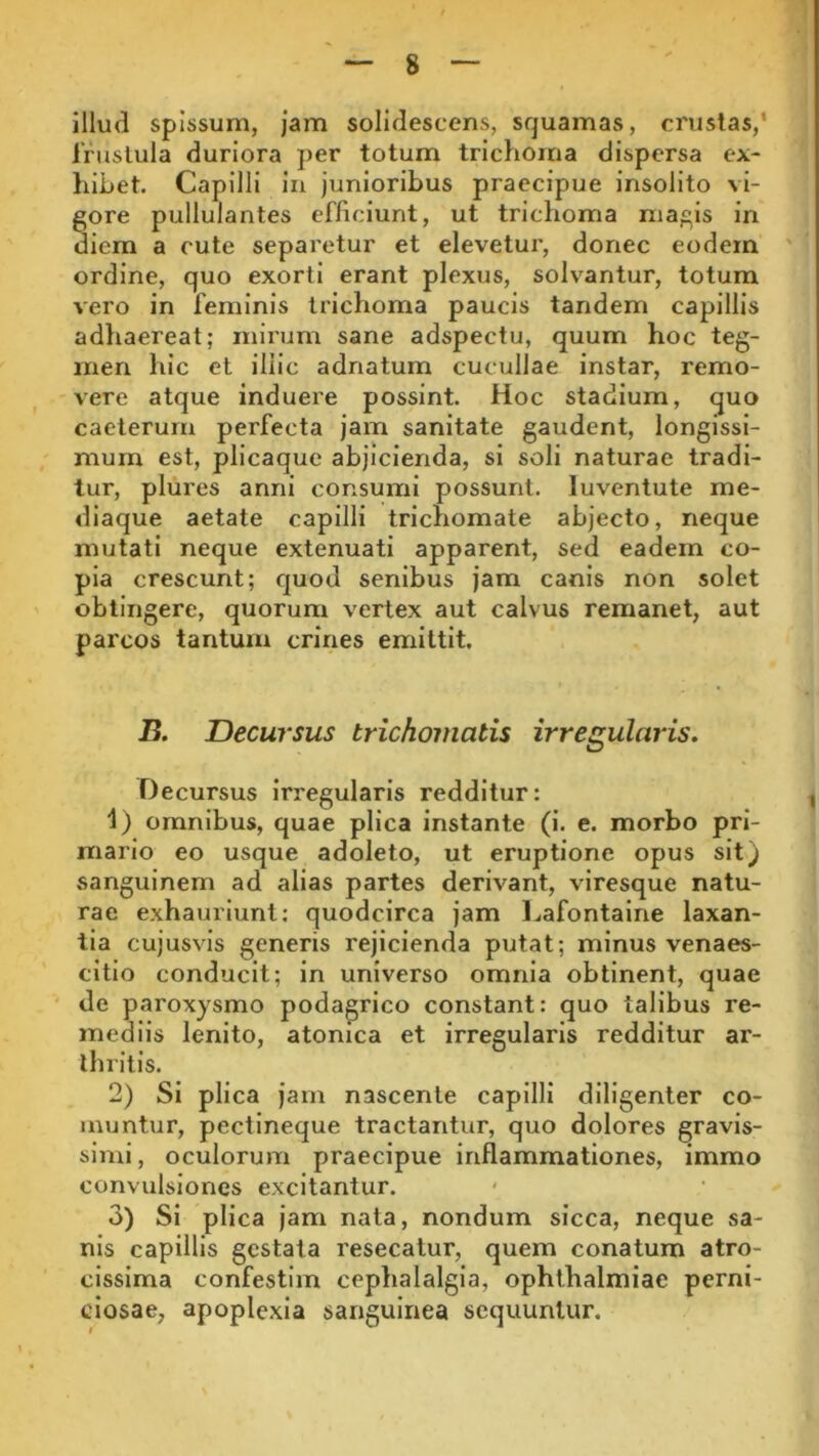 illud spissum, jam solidescens, squamas, crustas/ frustula duriora per totum trichoma dispersa ex- hibet. Capilli in junioribus praecipue insolito vi- gore pullulantes efficiunt, ut trichoma magis in diem a cute separetur et elevetur, donec eodem ordine, quo exorti erant plexus, solvantur, totum vero in feminis trichoma paucis tandem capillis adhaereat; mirum sane adspectu, quum hoc teg- men hic et illic adnatum cucullae instar, remo- vere atque induere possint. Hoc stadium, quo caeterum perfecta jam sanitate gaudent, longissi- mum est, plicaque abjicienda, si soli naturae tradi- tur, plures anni consumi possunt, luventute me- diaque aetate capilli trichomate abjecto, neque mutati neque extenuati apparent, sed eadem co- pia crescunt; quod senibus jam canis non solet obtingere, quorum vertex aut calvus remanet, aut parcos tantum crines emittit. B. Decursus trichomatis irregularis. Decursus irregularis redditur: 1) omnibus, quae plica instante (i. e. morbo pri- mario eo usque adoleto, ut eruptione opus sit) sanguinem ad alias partes derivant, viresque natu- rae exhauriunt: quodcirca jam Lafontaine laxan- tia cujusvis generis rejicienda putat; minus venaes- citio conducit; in universo omnia obtinent, quae de paroxysmo podagrico constant: quo talibus re- mediis lenito, atonica et irregularis redditur ar- thritis. 2) Si plica jam nascente capilli diligenter co- muntur, pectineque tractantur, quo dolores gravis- simi , oculorum praecipue inflammationes, immo convulsiones excitantur. 3) Si plica jam nata, nondum sicca, neque sa- nis capillis gestata resecatur, quem conatum atro- cissima confestim cephalalgia, Ophthalmiae perni- ciosae, apoplexia sanguinea sequuntur.