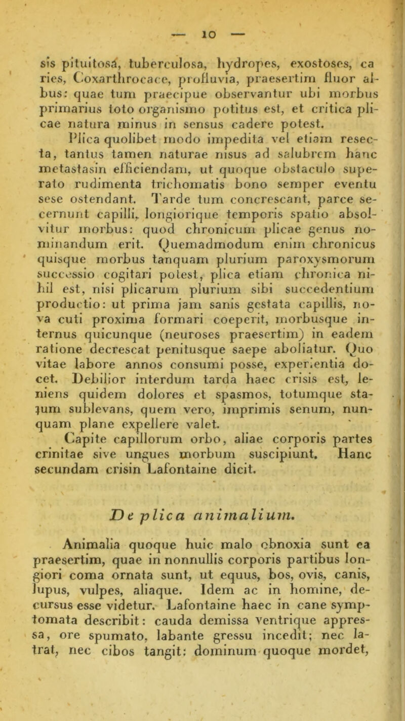 sis pituitosa', tuberculosa, hydropes, exostoses, ca ries, Goxarthroeace, profluvia, praesertim fluor al- bus: quae tum praecipue observantur ubi morbus primarius toto organismo potitus est, et critica pli- cae natura minus in sensus cadere potest. Plica quolibet modo impedita vel etiam resec- ta, tantus tamen naturae nisus ad salubrem hanc metastasin efficiendam, ut quoque obstaculo supe- rato rudimenta triehomatis bono semper eventu sese ostendant. Tarde tum concrescant, parce se- cernunt capilli, longiorique temporis spatio absol- vitur morbus: quod chronicum plicae genus no- minandum erit. Quemadmodum enim chronicus quisque morbus tanquam plurium paroxysmorum successio cogitari potest, plica etiam chronica ni- hil est, nisi plicarum plurium sibi succedentium productio: ut prima jam sanis gestata capillis, no- va cuti proxima formari coeperit, morbusque in- ternus quicunque (neuroses praesertim) in eadem ratione decrescat penitusque saepe aboliatur. Quo vitae labore annos consumi posse, exper.entia do- cet. Debilior interdum tarda haec crisis est, le- niens quidem dolores et spasmos, totumque sta- tum sublevans, quem vero, imprimis senum, nun- quam plane expellere valet. Capite capillorum orbo, aliae corporis partes crinitae sive ungues morbum suscipiunt. Hanc secundam crisin Lafontaine dicit. De plica animalium. Animalia quoque huic malo obnoxia sunt ea praesertim, quae in nonnullis corporis partibus lon- giori coma ornata sunt, ut equus, bos, ovis, canis, lupus, vulpes, aliaque. Idem ac in homine, de- cursus esse videtur. Lafontaine haec in cane symp- tomata describit: cauda demissa ventrique appres- sa, ore spumato, labante gressu incedit; nec la- trat, nec cibos tangit: dominum quoque mordet,