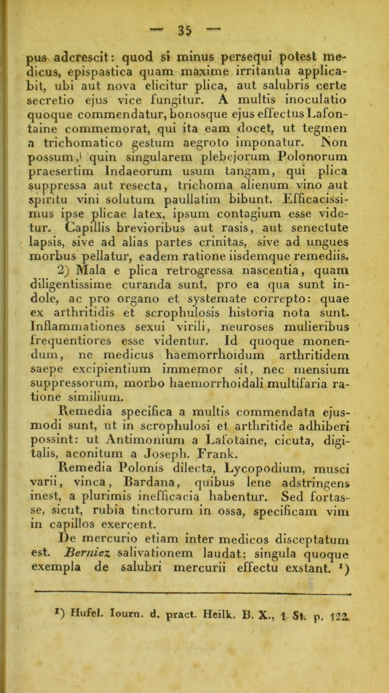 pus adcrescit: quod si minus persequi potest me- dicus, epispastica quam maxime irritantia applica- bit, ubi aut nova elicitur plica, aut salubris certe secretio ejus vice fungitur. A multis inoculatio quoque commendatur, bonosque ejus effectus Lafon- taine commemorat, qui ita eam docet, ut tegmen a tricbomatico gestum aegroto imponatur. INon possum,* quin singularem plebejorum Polonorum praesertim lndaeorum usum tangam, qui plica suppressa aut resecta, trieboma alienum vino aut spiritu vini solutum pauliatim bibunt. Efficacissi- mus ipse plicae latex, ipsum contagium esse vide- tur. Capillis brevioribus aut rasis, aut senectute lapsis, sive ad alias partes crinitas, sive ad ungues morbus pellatur, eadem ratione iisdemque remediis. 2) Mala e plica retrogressa nascentia, quam diligentissime curanda sunt, pro ea qua sunt in- dole, ac pro organo et systemate correpto: quae ex arthritidis et scrophulosis historia nota sunt. Inflammationes sexui virili, neuroses mulieribus frequentiores esse videntur. Id quoque monen- dum, ne medicus haemorrhoidum arthritidem saepe excipientium immemor sit, nec mensium suppressorum, morbo haemorrhoidali multifaria ra- tione similium. Remedia specifica a multis commendata ejus- modi sunt, ut in scrophulosi et arthritide adhiberi possint: ut Antimonium a Lafotaine, cicuta, digi- talis, aconitum a Joseph. Frank. Remedia Polonis dilecta, Lycopodium, musci varii, vinea, Bardana, quibus lene adstringens inest, a plurimis inefficacia habentur. Sed fortas- se, sicut, rubia tinctorum in ossa, specificam vim in capillos exercent. De mercurio etiam inter medicos disceptatum est. Berniez salivationem laudat; singula quoque exempla de salubri mercurii effectu exstant. x) r) HufeJ. Iourn. d. pract. Heilk. B. X., 1 St. p. 122L