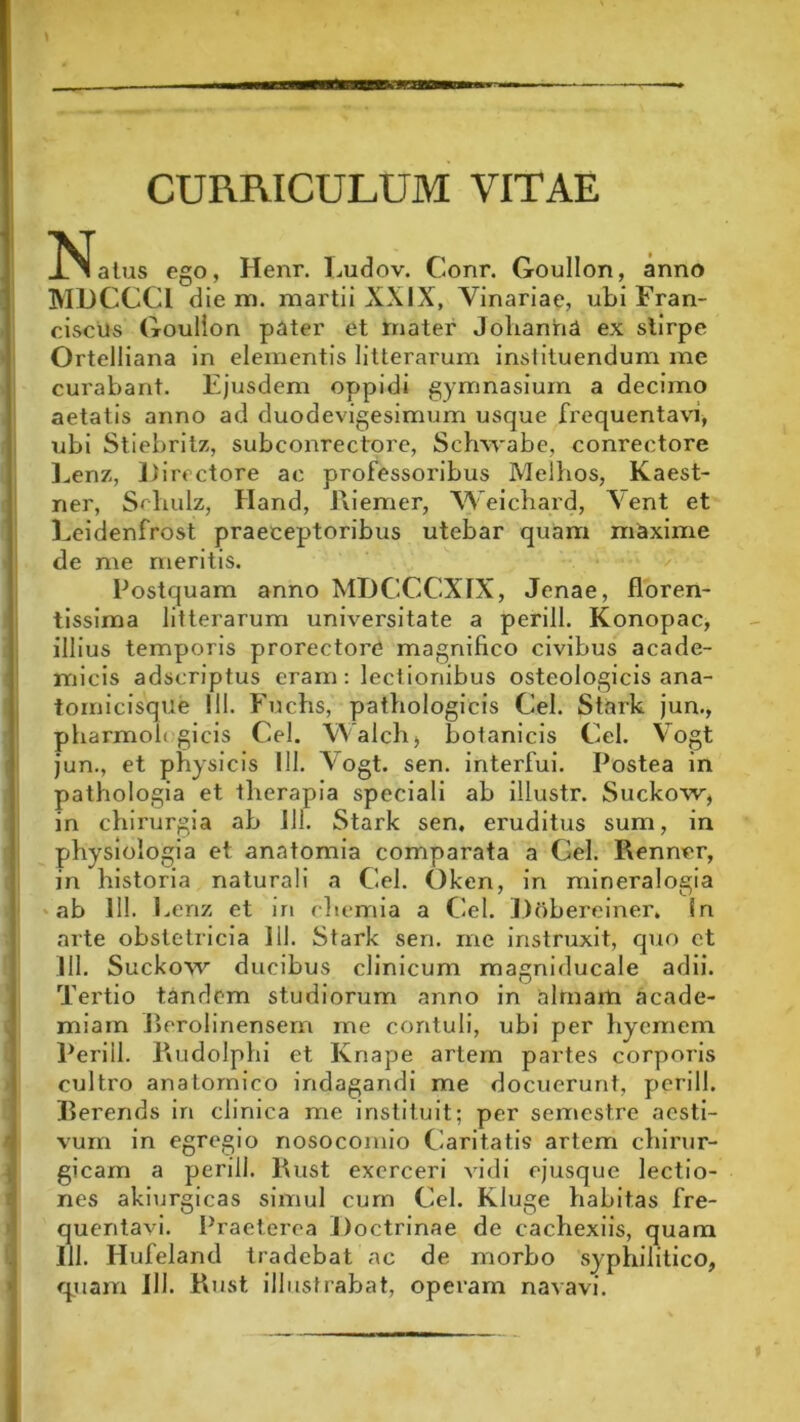 CURRICULUM VITAE JNfatus ego, Henr. Eudov. Conr. Goullon, anno MDCCCl die na. martii XXIX, Vinariae, ubi Fran- ciscUs Goullon pater et mater Jolianha ex stirpe Ortelliana in elementis litterarum instituendum me curabant. Ejusdem oppidi gymnasium a decimo aetatis anno ad duodevigesimum usque frequentavi, ubi Stiebritz, subconrectore, Schwab e, conrectore Eenz, Directore ac professoribus Melhos, Kaest- ner, Sehulz, Hand, Evi em er, Weichard, \ent et Eeidenfrost praeceptoribus utebar quam maxime de me meritis. Postquam anno MDCCCXIX, Jenae, floren- tissima litterarum universitate a perill. Konopac, illius temporis prorectore magnifico civibus acade- micis adscriptus eram: lectionibus osteologicis ana- tomicisque 111. Fuchs, pathologicis Cei. Stark jun., pharmofi gicis Cei. Walch, botanicis Cei. Vogt jun., et physicis III. Vogt. sen. interfui. Postea in pathologia et therapia speciali ab illustr. Suckow, in chirurgia ab Ili. Stark sen, eruditus sum, in physiologia et anatomia comparata a Cei. Rennvr, in historia naturali a Cei. Oken, in mineralogia ♦ ab 111. Eenz et in chemia a Cei. Dobereiner. in arte obstetricia 111. Stark sen. me instruxit, quo et III. Suckow ducibus clinicum magniducale adii. Tertio tandem studiorum anno in almam acade- miam Eerolinensem me contuli, ubi per hyemem Perill. Eviidolphi et Knape artem partes corporis cultro anatomico indagandi me docuerunt, perill. Ilerends in clinica me instituit; per semestre aesti- vum in egregio nosocomio Caritatis artem chirur- gicam a perill. Rust exerceri vidi ejusque lectio- nes akiurgicas simul cum Cei. Kluge habitas fre- quentavi. Praeterea Doctrinae de cachexiis, quam 111. Hufeland tradebat ac de morbo syphilitico, quam 111. Rust illustrabat, operam navavi. >