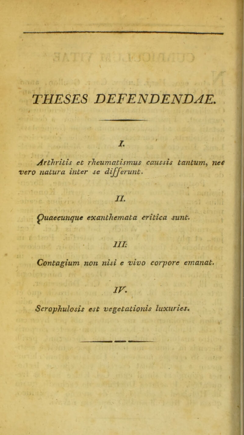 THESES DEFENDENDAE. Arthritis et rheumatismus caussis tantum, nec vero natura inter se differunt. II. puaecunque exanthemata critica sunt. III: Contagium non nisi e vivo corpore emanat. IV. Scrophulosis est vegetationis luxuries.