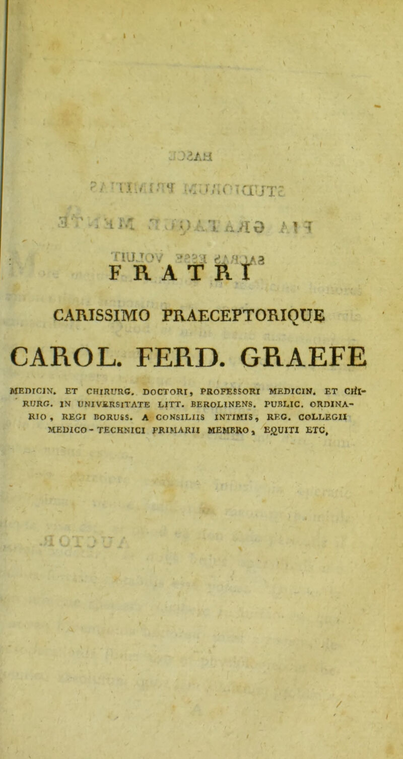 I i r,H !;/:;>• ,•,r- \auxc ^. H r.i n V i;) l ix/lO /! X ; TIUJOV 3?^- ^'3 FRATRI CARISSIMO PRAECEPTORIQUE CAROL. FERD. GRAEFE MEDICIN. ET CHIRITRG, DOCTORI, PROFESSORI MEmClN. ET ClU- ' RURO. IN UNIVERSITATE LITT. BEROLINENS. PUBLIC. ORDINA- RIO , REGI BORUSS. A CONSILIIS INTIMIS, REC. COLLEGII MEDICO-TECHNICI PRIMARII MEMBRO, EQUITI ETC, GT I