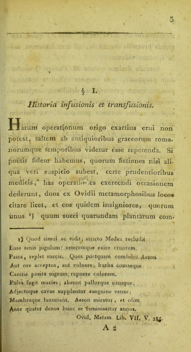 o § I.. Historia infusionis et transfusionis. H larum operationum origo exactius erui nori potest, saltem ab antiquioribus graecorum roma- riorumque temporibus videtur esse repetenda. Si poetis fidem habemus, quorum fictiones nisi ali- qua veri suspicio subest, certe prudentioribus '. . . .' '‘i medicis,’ has operationes exercendi occasionem^ dederunt, duos ex Ovidii metamorphosibus locos citare licet, et eos quidem insigniores, quorum imus quum succi quarundam plantarum com- l) Quod simul ac vidit; stricto Medea recludit Ense senis jugulum* vetercmque exire cruorem i Passa, replet succis. Quos postquam combibit Aeson Aut ore acceptos, aut vulnerebarba comaeque . ) Canitie posita nigrum rapuere colorem. Pulsa fugit macies ; abeunt pallorque situsque; Adjectoque cavae supplentur sanguine venae; Membraque luxuriant. Aeson miratur , et olim Ante quater denos hunc se 'feminiseitur annos. Ovid, Metam. Lib. Vll. V. 2g^.