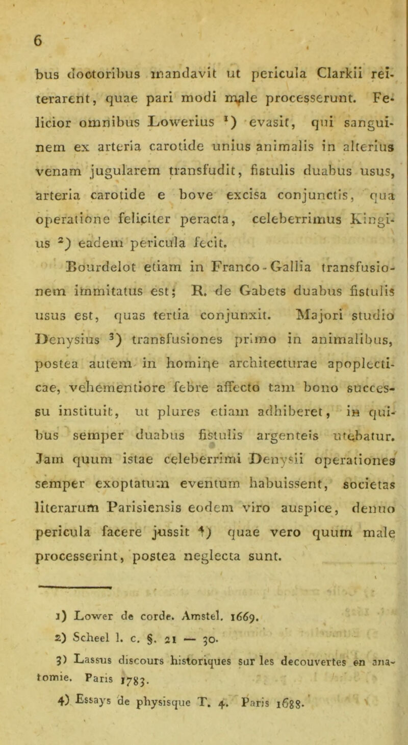 bus cloctoribus inanclavit ut pericula Clarkii rei- terarent, quae pari modi m^le processerunt. Fe- licior omnibus Lowerius *) -evasit, qui sangui- nem ex arteria carotide unius animalis in alterius venam jugularem transfudit, fistulis duabus usus, arteria carotide e bove excisa conjunctis, qua operatione feliciter peracta, celeberrimus Xingi- us eadem'pericula fecit. Bourdelot etiam in Franco-Gallia transfusio- nem immitatus est; R. de Gabets duabus fistulis usus est, quas tertia conjunxit. Majori studio Denysius transfusiones primo in animalibus, postea auteni' in horniqe architecturae apoplecti- cae, vehementiore febre affecto tam bono succes- su instituit, ut plures e.tiam adhiberet, in qui- bus' semper duabus fistulis argenteis utebatur. Jam quum istae celeberrimi Denysli operationes semper exoptatum eventum habuissent, societas literarum Parisiensis eodem viro auspice, denno pericula facere' jussit 1) quae vero quum male processerint,'postea neglecta sunt. 1) LiOwer de corde. Amstel, 1669. 2) Scheel 1. c. §. 21 — 50- “■ 3) Lassus discours historiques sar les decouvertes en aiia- tomie. Paris 4) Essays 'de physisque T. 4.  Paris 1688.' '