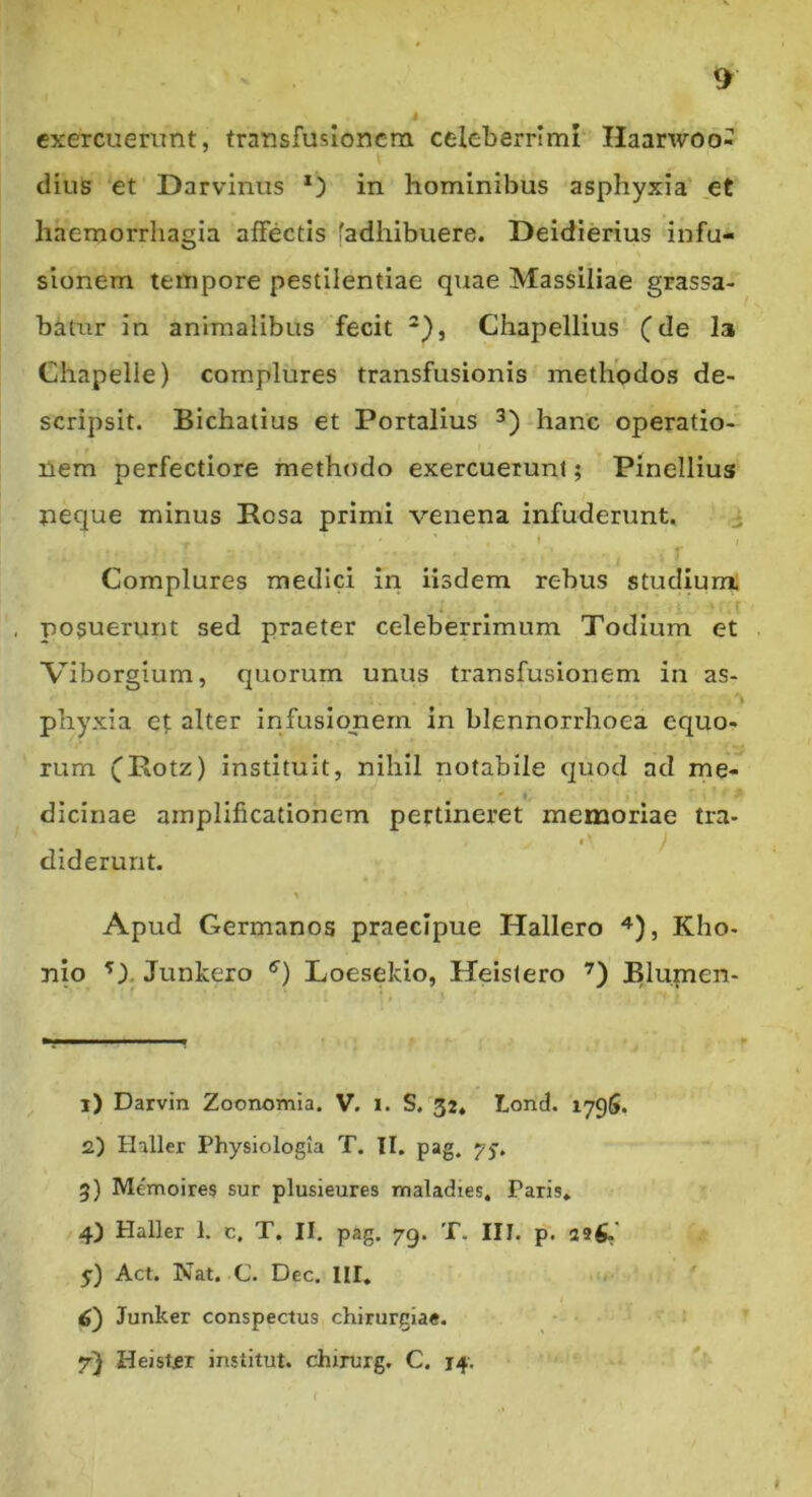 exercuerunt, transfusionem celeberrimi Haarwoo- dius ‘et Darvinus in hominibus asphyxia et haemorrhagia affectis [adhibuere. Deidierius infu- sionem tempore pestilentiae quae Massiliae grassa- batur in animalibus fecit *), Chapellius' (de Ia Chapelie) complures transfusionis metliodos de- scripsit. Bichatius et Portalius hanc operatio- nem perfectiore meth(5do exercuerunt; Pinellius neque minus Rosa primi venena infuderunt. i » Complures medici iri iisdem rebus studium; posuerunt sed praeter celeberrimum Todium et Viborgium, quorum unus transfusionem in as- 'i phyxia ef; alter infusionem in blennorrhoea equo- rum (Rotz) instituit, nihil notabile quod ad me- dicinae amplificationem pertineret memoriae tra- f' diderunt. Apud Germanos praecipue Hallero 4), Kho- nio ^). Junkero ®') Loesekio, Heistero Blumen- 1) Darvin Zoonomla. V. i. S. 32, Lond. 179S. 2) Hiller Physiologia T. II. pag. yy, 5) Memoires sur plusieures maladies, Paris* 4) Haller 1. c, T. II, pag. 79. T. III. p. as^' y) Act. Nat. .C. Dec. III. 6) Junker conspectus chirurgiae. 7} Heistjer institut. chirurg. C. 14. I