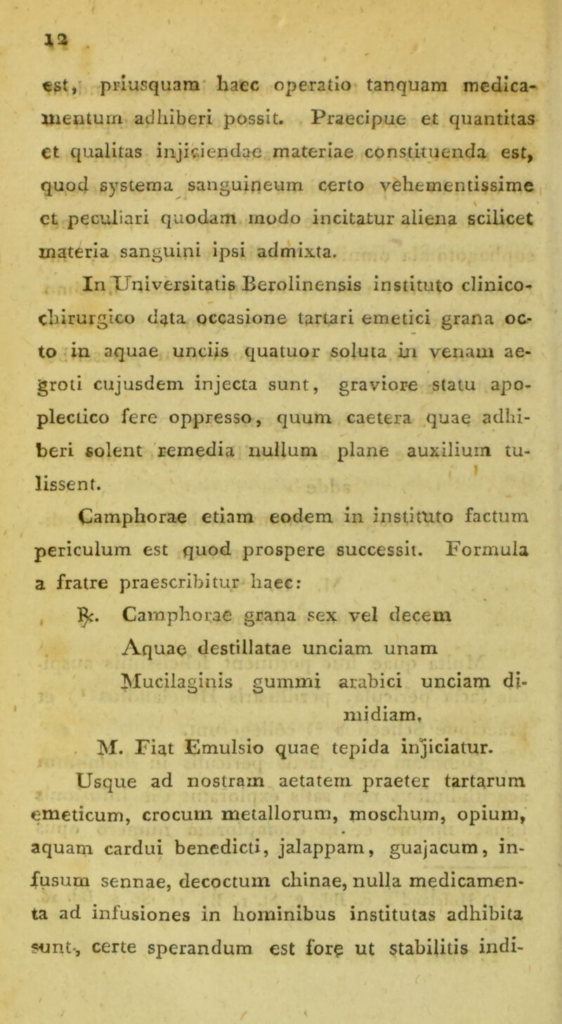 13 . €St/ priusquam' haec operatio tanquam medica* Mientum adhiberi possit. Praecipue et quantitas et qualitas injiciendae materiae constituenda est, quod systema sanguipeum certo vehementissime % ct peculiari quodam modo incitatur aliena scilicet materia sanguini ipsi admixta, , In,XTniversitatis Berolinensis instituto clinico* chirurgico data occasione tartari emetici grana oc- to in aquae unciis quatuor soluta in venam ae- groti cujusdem injecta sunt, graviore statu apo- plectico fere oppresso, quum caetera quae adhi- beri solent 'remedia nullum plane auxilium tu- lissent. Camphorae etiam eodem in instituto factum periculum est quod prospere successit. Formula a fratre praescribitur haec; , 1^. Camphorae grana sex vel decem Aquae destillatae unciam unam Mucilaginis gummi arabici unciam di- midiam, , M. Fiat Emulsio quae tepida injiciatur. Usque ad nostram aetatem praeter tartarura emeticum, crocum metallorum, moschurn, opium, aquam cardui benedicti, jalappam, guajacum, in- fusum sennae, decoctum chinae, nulla medicamen- ta ad infusiones in hominibus institutas adhibita snnt-, certe sperandum est fore ut stabilitis indi-