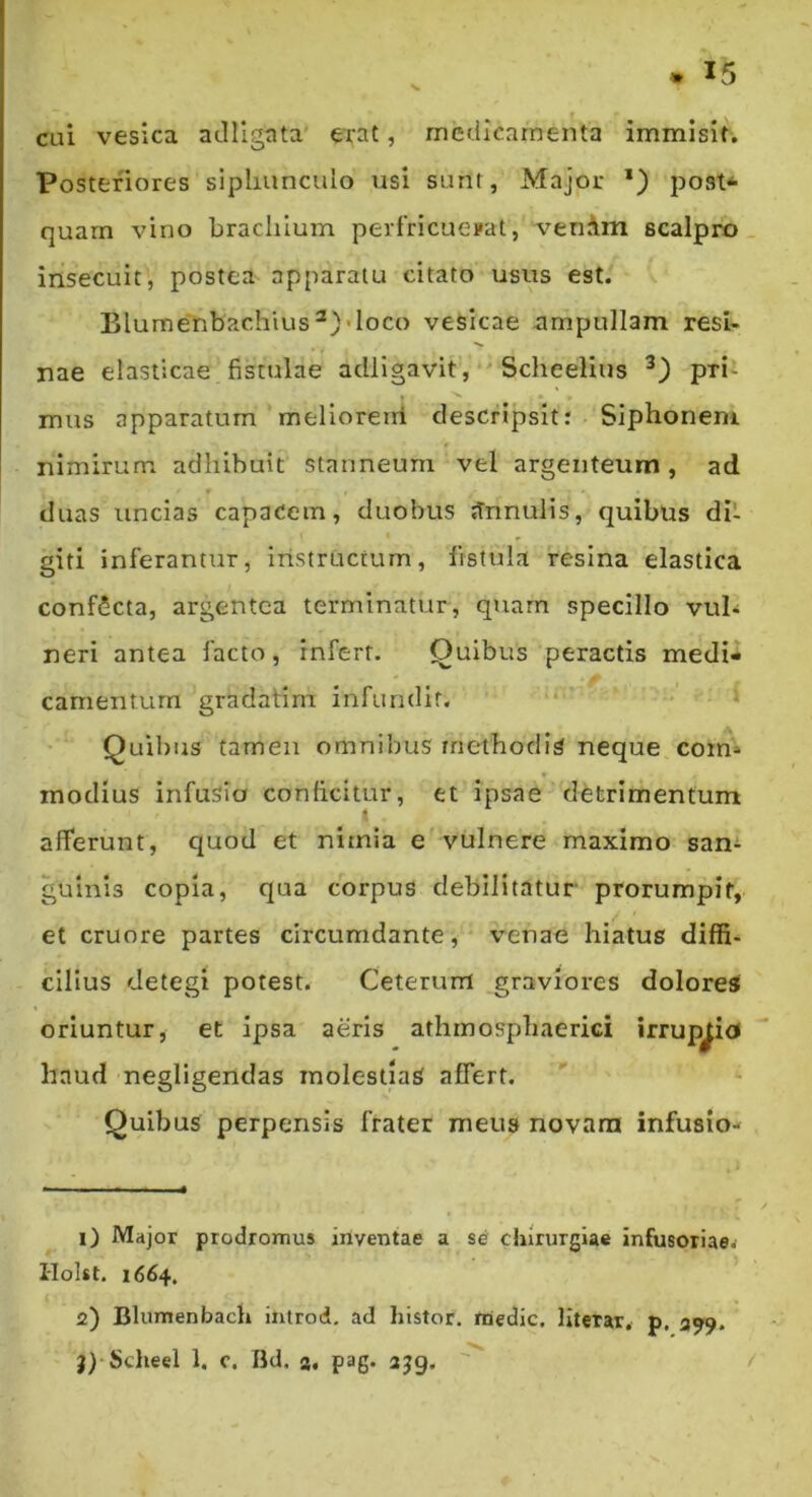 cui vesica adllgata erat, medicamenta immisit. Posteriores siphunculo xisi sunt, Major *) post^ quarn vino brachium pertricuevat, venAm scalpro insecuit, postea apparatu citato usus est. Blumenbachius^)>loco vesicae ampullam resU nae elasticae fistulae adligavit, Scheelius pri- mus apparatum meliorerri descripsit: Siphonem nimirum adhibuit stanneum vel argenteum, ad duas uncias capacem, duobus tTrinulis, quibUs dit giti inferantur, instructum, fistula resina elastica confScta, argentea terminatur, quarn specillo vub neri antea facto, infert. Quibus peractis medi- camentum gradatim infundit, * Quibus tamen omnibus methodia neque com- modius infusio conficitur, et ipsae detrimentum afferunt, quod et nimia e vulnere maximo san^ gulnis copia, qua corpus debilitatur prorumpit, et cruore partes circumdante, venae hiatus diffi- cilius detegi potest. Ceterum graviores dolore^ oriuntur, et ipsa aeris athmosphaerici irruptio» haud negligendas molestias affert. Quibus perpensis frater meus novam infusio- 1) Major prodromus inventae a se chirurgiae infusoriaev I-lolst. 1664. 2) Blumenbach introd, ad histor. niedic. llterar, p. 399. 9) Sclieel 1. c. Ild. s. pag. ajg.