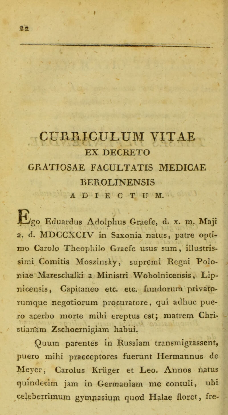 $ \ CURRICULUM VITAE EX DECRETO GRATIOSAE FACULTATIS MEDICAE BEROLINENSIS A D I E C T U M. V ]E/go Eduardus Adolphus Graefe, d. x. ra. Maji a. d. MDCCXCIV in Saxonia natus, patre opti- mo Carolo Theopliilo Graefe usus sum, illustris- simi Comitis Moszinsky, supremi Regni Polo- niae Mareschalki a Ministri Wobolnicensis, Lip- C nicensis, Capitaneo etc. etc. fundorum'privato- rnmq^ue negotiorum procuratore, qui adhuc pue- ro acerbo morte mihi ereptus est; matrem Chri- stian'am Zschoernigiam habui. Quum parentes in Russiam transmigrassent, puero mihi praeceptores fuerunt Hermannus de Meyer, Carolus Kriiger et Leo. Annos natus quindecim jam in Germaniam me contuli, ubi ce|.eberrimum gympasium quod Halae floret, fre-
