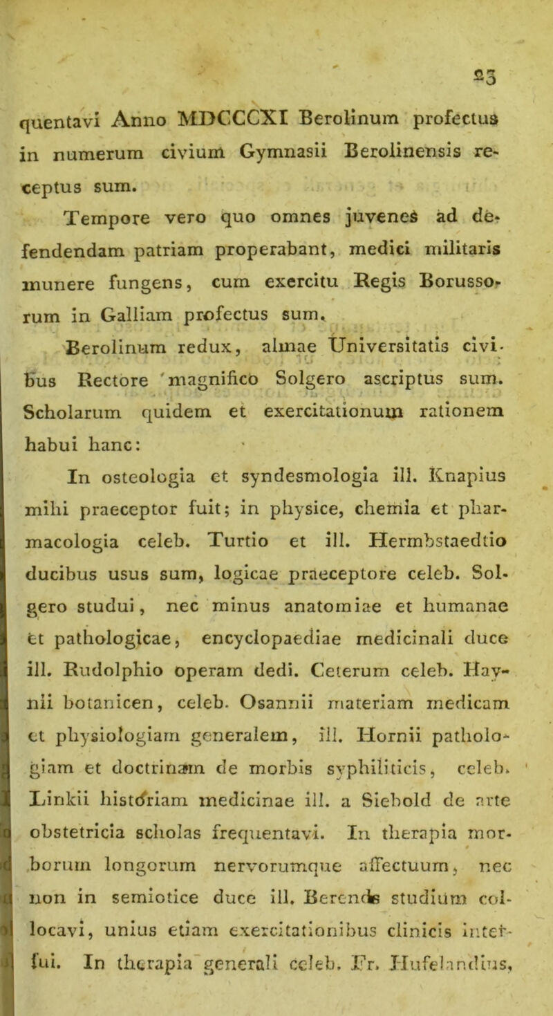 23 quentavi Anno MDCCCXI Berolinum profectus in numerum civium Gymnasii Berolinensis re- ceptus sum. ‘‘ .1' Tempore vero quo omnes juvened ad der fendendam patriam properabant, medici militaris munere fungens, cum exercitu Regis Borussor rum in Galliam profectus sum, Berolinum redux, almae Universitatis civi- bus Rectore 'magnifico Solgero ascriptus sum. Scholarum quidem et exercitationum rationem habui hanc: In osteologia et syndesmologia ill. Knapius mihi praeceptor fuit; in physice, chemia et phar- macologia celeb. Turdo et ill. Herrnbstaedtio ducibus usus sum, logicae praeceptore celeb. Sol- gero studui, nec minus anatorniae et humanae et pathologicae, encyclopaediae medicinali duce ill. Rudolphio operam dedi. Celerum celeb. Hay- nii botanicen, celeb. Osannii materiam medicam ct physiologiam generalem, ill. Hornii patholo- giam et doctrinam de morbis syphiliticis, celeb. Ifinkii histrfriam medicinae ill. a Siebold de nrte obstetricia scholas frequentavi. In therapia mor- .borurn longorum nervorumque affectuum, nec non in semiotice duce ill. Berencte studium col- locavi, unius edam exercitationibus clinicis inter- fui. In therapia'generali ccleb. Tr. Hufelandius,